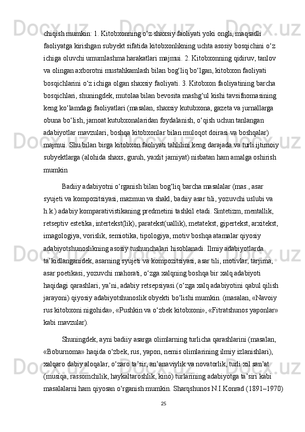 chiqish mumkin: 1. Kitobxonning o‘z shaxsiy faoliyati yoki ongli, maqsadli 
faoliyatga kirishgan subyekt sifatida kitobxonlikning uchta asosiy bosqichini o‘z 
ichiga oluvchi umumlashma harakatlari majmui. 2. Kitobxonning qidiruv, tanlov 
va olingan axborotni mustahkamlash bilan bog‘liq bo‘lgan, kitobxon faoliyati 
bosqichlarini o‘z ichiga olgan shaxsiy faoliyati. 3. Kitobxon faoliyatining barcha 
bosqichlari, shuningdek, mutolaa bilan bevosita mashg‘ul kishi tavsifnomasining 
keng ko‘lamdagi faoliyatlari (masalan, shaxsiy kutubxona, gazeta va jurnallarga 
obuna bo‘lish, jamoat kutubxonalaridan foydalanish, o‘qish uchun tanlangan 
adabiyotlar mavzulari, boshqa kitobxonlar bilan muloqot doirasi va boshqalar) 
majmui. Shu bilan birga kitobxon faoliyati tahlilini keng darajada va turli ijtimoiy 
subyektlarga (alohida shaxs, guruh, yaxlit jamiyat) nisbatan ham amalga oshirish 
mumkin
Badiiy adabiyotni o‘rganish bilan bog‘liq barcha masalalar (mas., asar 
syujeti va kompozitsiyasi, mazmun va shakl, badiiy asar tili, yozuvchi uslubi va 
h.k.) adabiy komparativistikaning predmetini tashkil etadi. Sintetizm, mentallik, 
retseptiv estetika, intertekst(lik), paratekst(uallik), metatekst, gipertekst, arxitekst, 
imagologiya, vorislik, semiotika, tipologiya, motiv boshqa atamalar qiyosiy 
adabiyotshunoslikning asosiy tushunchalari hisoblanadi. Ilmiy adabiyotlarda 
ta’kidlanganidek, asarning syujeti va kompozitsiyasi, asar tili, motivlar, tarjima, 
asar poetikasi, yozuvchi mahorati, o‘zga xalqning boshqa bir xalq adabiyoti 
haqidagi qarashlari, ya’ni, adabiy retsepsiyasi (o‘zga xalq adabiyotini qabul qilish 
jarayoni) qiyosiy adabiyotshunoslik obyekti bo‘lishi mumkin. (masalan, «Navoiy 
rus kitobxoni nigohida», «Pushkin va o‘zbek kitobxoni», «Fitratshunos yaponlar» 
kabi mavzular). 
Shuningdek, ayni badiiy asarga olimlarning turlicha qarashlarini (masalan, 
«Boburnoma» haqida o‘zbek, rus, yapon, nemis olimlarining ilmiy izlanishlari), 
xalqaro dabiy aloqalar, o‘zaro ta’sir, an’anaviylik va novatorlik, turli xil san’at 
(musiqa, rassomchilik, haykaltaroshlik, kino) turlarining adabiyotga ta’siri kabi 
masalalarni ham qiyosan o‘rganish mumkin. Sharqshunos N.I.Konrad (1891–1970)
25 