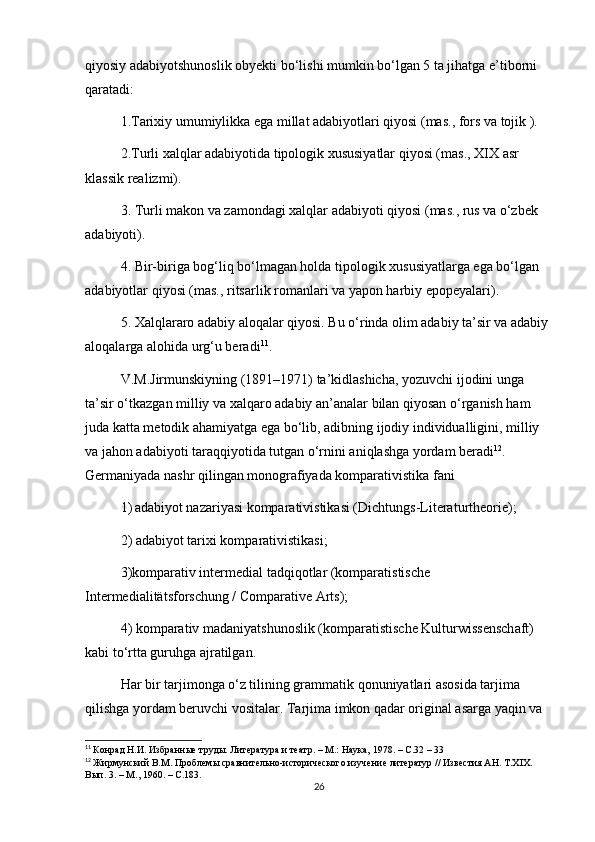 qiyosiy adabiyotshunoslik obyekti bo‘lishi mumkin bo‘lgan 5 ta jihatga e’tiborni 
qaratadi: 
1.Tarixiy umumiylikka ega millat adabiyotlari qiyosi (mas., fors va tojik ). 
2.Turli xalqlar adabiyotida tipologik xususiyatlar qiyosi (mas., XIX asr 
klassik realizmi). 
3. Turli makon va zamondagi xalqlar adabiyoti qiyosi (mas., rus va o‘zbek 
adabiyoti). 
4. Bir-biriga bog‘liq bo‘lmagan holda tipologik xususiyatlarga ega bo‘lgan 
adabiyotlar qiyosi (mas., ritsarlik romanlari va yapon harbiy epopeyalari). 
5. Xalqlararo adabiy aloqalar qiyosi. Bu o‘rinda olim adabiy ta’sir va adabiy 
aloqalarga alohida urg‘u beradi 11
. 
V.M.Jirmunskiyning (1891–1971) ta’kidlashicha, yozuvchi ijodini unga 
ta’sir o‘tkazgan milliy va xalqaro adabiy an’analar bilan qiyosan o‘rganish ham 
juda katta metodik ahamiyatga ega bo‘lib, adibning ijodiy individualligini, milliy 
va jahon adabiyoti taraqqiyotida tutgan o‘rnini aniqlashga yordam beradi 12
. 
Germaniyada nashr qilingan monografiyada komparativistika fani 
1)   adabiyot nazariyasi komparativistikasi (Dichtungs-Literaturtheorie);
2) adabiyot tarixi komparativistikasi; 
3)komparativ intermedial tadqiqotlar (komparatistische 
Intermedialitätsforschung / Comparative Arts);
4) komparativ madaniyatshunoslik (komparatistische Kulturwissenschaft) 
kabi to‘rtta guruhga ajratilgan.
Har bir tarjimonga o‘z tilining grammatik qonuniyatlari asosida tarjima 
qilishga yordam beruvchi vositalar. Tarjima imkon qadar original asarga yaqin va 
11
  Конрад Н.И. Избранные труды. Литература и театр. – М.: Наука, 1978. – С.32 – 33
12
  Жирмунский В.М. Проблемы сравнительно-исторического изучение литератур // Известия АН. Т.XIX. 
Вып. 3. – М., 1960. – С.183.
26 