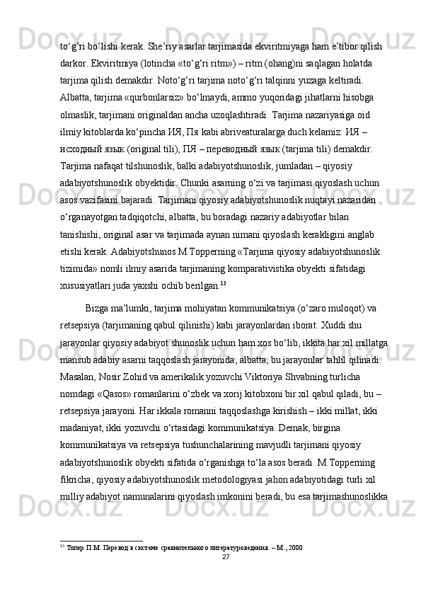 to‘g‘ri bo‘lishi kerak. She’riy asarlar tarjimasida ekviritmiyaga ham e’tibor qilish 
darkor. Ekviritmiya (lotincha «to‘g‘ri ritm») – ritm (ohang)ni saqlagan holatda 
tarjima qilish demakdir. Noto‘g‘ri tarjima noto‘g‘ri talqinni yuzaga keltiradi. 
Albatta, tarjima «qurbonlarsiz» bo‘lmaydi, ammo yuqoridagi jihatlarni hisobga 
olmaslik, tarjimani originaldan ancha uzoqlashtiradi. Tarjima nazariyasiga oid 
ilmiy kitoblarda ko‘pincha  ИЯ ,  Пя  kabi abriveaturalarga duch kelamiz:  ИЯ  – 
исходный   язык  (original tili),  ПЯ  –  переводный   язык  (tarjima tili) demakdir. 
Tarjima nafaqat tilshunoslik, balki adabiyotshunoslik, jumladan – qiyosiy 
adabiyotshunoslik obyektidir. Chunki asarning o‘zi va tarjimasi qiyoslash uchun 
asos vazifasini bajaradi. Tarjimani qiyosiy adabiyotshunoslik nuqtayi nazaridan 
o‘rganayotgan tadqiqotchi, albatta, bu boradagi nazariy adabiyotlar bilan 
tanishishi, original asar va tarjimada aynan nimani qiyoslash kerakligini anglab 
еtishi kerak. Adabiyotshunos M.Topperning «Tarjima qiyosiy adabiyotshunoslik 
tizimida» nomli ilmiy asarida tarjimaning komparativistika obyekti sifatidagi 
xususiyatlari juda yaxshi ochib berilgan. 13
Bizga ma’lumki, tarjima mohiyatan kommunikatsiya (o‘zaro muloqot) va 
retsepsiya (tarjimaning qabul qilinishi) kabi jarayonlardan iborat. Xuddi shu 
jarayonlar qiyosiy adabiyot shunoslik uchun ham xos bo‘lib, ikkita har xil millatga 
mansub adabiy asarni taqqoslash jarayonida, albatta, bu jarayonlar tahlil qilinadi. 
Masalan, Nosir Zohid va amerikalik yozuvchi Viktoriya Shvabning turlicha 
nomdagi «Qasos» romanlarini o‘zbek va xorij kitobxoni bir xil qabul qiladi, bu – 
retsepsiya jarayoni. Har ikkala romanni taqqoslashga kirishish – ikki millat, ikki 
madaniyat, ikki yozuvchi o‘rtasidagi kommunikatsiya. Demak, birgina 
kommunikatsiya va retsepsiya tushunchalarining mavjudli tarjimani qiyosiy 
adabiyotshunoslik obyekti sifatida o‘rganishga to‘la asos beradi. M.Topperning 
fikricha, qiyosiy adabiyotshunoslik metodologiyasi jahon adabiyotidagi turli xil 
milliy adabiyot namunalarini qiyoslash imkonini beradi, bu esa tarjimashunoslikka 
13
 Топер П.М. Перевод в системе сравнительного литературоведения. – М., 2000
27 