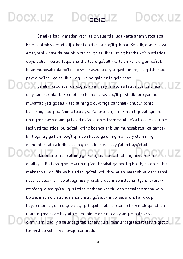 KIRISH
Estetika badiiy madaniyatni tarbiyalashda juda katta ahamiyatga ega.    
Estetik idrok va estetik ijodkorlik o‘rtasida bog‘liqlik bor. Bolalik, o‘smirlik va 
erta yoshlik davrida har bir o‘quvchi go‘zallikka, uning barcha ko‘rinishlarida 
qoyil qolishi kerak; faqat shu shartda u go‘zallikka tejamkorlik, g‘amxo‘rlik 
bilan munosabatda bo‘ladi, o‘sha mavzuga qayta-qayta murojaat qilish istagi 
paydo bo‘ladi, go‘zallik bulog‘i uning qalbida iz qoldirgan. 
Estetik idrok etishda kognitiv va hissiy jarayon sifatida tushunchalar, 
g‘oyalar, hukmlar bir-biri bilan chambarchas bog‘liq. Estetik tarbiyaning 
muvaffaqiyati go‘zallik tabiatining o‘quvchiga qanchalik chuqur ochib 
berilishiga bog‘liq. Ammo tabiat, san’at asarlari, atrof-muhit go‘zalligining 
uning ma’naviy olamiga ta’siri nafaqat ob’ektiv mavjud go‘zallikka, balki uning
faoliyati tabiatiga, bu go‘zallikning boshqalar bilan munosabatlariga qanday 
kiritilganligiga ham bog‘liq. Inson hayotiga uning ma’naviy olamining 
elementi sifatida kirib kelgan go‘zallik estetik tuyg‘ularni uyg‘otadi.
Har bir inson tabiatning go‘zalligini, musiqali ohangini va so‘zini 
egallaydi. Bu taraqqiyot esa uning faol harakatiga bog‘liq bo‘lib, bu orqali biz 
mehnat va ijod, fikr va his etish, go‘zallikni idrok etish, yaratish va qadrlashni 
nazarda tutamiz. Tabiatdagi hissiy idrok orqali insoniylashtirilgan, tevarak-
atrofdagi olam go‘zalligi sifatida boshdan kechirilgan narsalar qancha ko‘p 
bo‘lsa, inson o‘z atrofida shunchalik go‘zallikni ko‘rsa, shunchalik ko‘p 
hayajonlanadi, uning go‘zalligiga tegadi. Tabiat bilan doimiy muloqot qilish 
ularning ma’naviy hayotining muhim elementiga aylangan bolalar va 
o‘smirlarni badiiy asarlardagi tabiat tasvirlari, rasmlardagi tabiat tasviri qattiq 
tashvishga soladi va hayajonlantiradi.
3