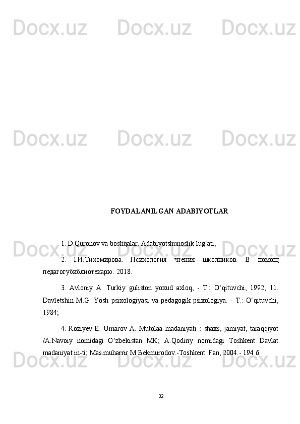 FOYDALANILGAN ADABIYOTLAR
1. D.Quronov va boshqalar. Adabiyotshunoslik lug‘ati,
2.   I .И.Тихомирова.   Психология   чтения   школников.   В   помо щ
педагогубиблиотекарю. 2018. 
3.   Avloniy   A.   Turkiy   guliston   yoxud   axloq,   -   T.:   O‘qituvchi,   1992;   11.
Davletshin   M.G.   Yosh   psixologiyasi   va   pedagogik   psixologiya.   -   T.:   O‘qituvchi,
1984; 
4.   Roziyev   E.   Umarov   A.   Mutolaa   madaniyati   :   shaxs,   jamiyat,   taraqqiyot
/A.Navoiy   nomidagi   O‘zbekistan   MK;   A.Qodiriy   nomidagi   Toshkent   Davlat
madaniyat in-ti; Mas.muharrir M.Bekmurodov.-Toshkent: Fan, 2004.-  194 6. 
32 