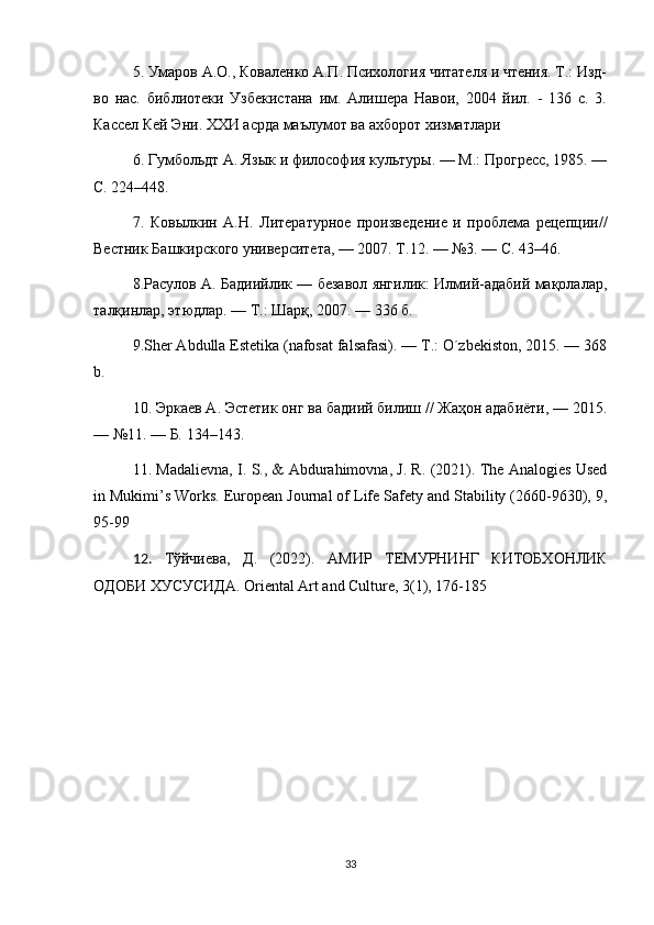 5. Умаров А.О., Коваленко А.П. Психология читателя и чтения. Т.: Изд-
во   нас.   библиотеки   Узбекистана   им.   Алишера   Навои,   2004   йил.   -   136   с.   3.
Кассел Кей Эни. ХХИ асрда маълумот ва ахборот хизматлари 
6. Гумбольдт А. Язык и философия культуры. — М.: Прогресс, 1985. —
С. 224–448. 
7.   Ковылкин   А.Н.   Литературное   произведение   и   проблема   рецепции//
Вестник Башкирского университета, — 2007. Т.12. — №3. — С. 43–46. 
8.Расулов А. Бадиийлик — безавол янгилик: Илмий-адабий мақолалар,
талқинлар, этюдлар. — Т.: Шарқ, 2007. — 336 б. 
9.Sher Abdulla Estetika (nafosat falsafasi). — T.: O´zbekiston, 2015. — 368
b. 
10. Эркаев А. Эстетик онг ва бадиий билиш // Жаҳон адабиёти, — 2015.
— №11. — Б. 134–143.
11. Madalievna, I. S., & Abdurahimovna, J. R. (2021). The Analogies Used
in Mukimi’s Works. European Journal of Life Safety and Stability (2660-9630), 9,
95-99
12.   Тўйчиева ,   Д .   (2022).   АМИР   ТЕМУРНИНГ   КИТОБХОНЛИК
ОДОБИ   ХУСУСИДА .  Oriental Art and Culture, 3(1), 176-185
33 