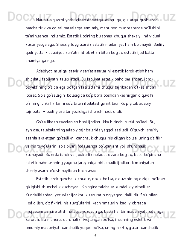 Har bir o‘quvchi yoshligidan daraxtga, atirgulga, gullarga, qushlarga–
barcha tirik va go‘zal narsalarga samimiy, mehribon munosabatda bo‘lishini 
ta’minlashga intilamiz. Estetik ijodning bu sohasi chuqur shaxsiy, individual 
xususiyatga ega. Shaxsiy tuyg‘ularsiz estetik madaniyat ham bo‘lmaydi. Badiiy
qadriyatlar - adabiyot, san’atni idrok etish bilan bog‘liq estetik ijod katta 
ahamiyatga ega.
Adabiyot, musiqa, tasviriy san’at asarlarini estetik idrok etish ham  
shiddatli faoliyatni talab etadi. Bu faoliyat estetik baho berishdan, idrok 
obyektining o‘zida ega bo‘lgan fazilatlarni chuqur tajribadan o‘tkazishdan 
iborat. So‘z go‘zalligini bolaligida ko‘p bora boshdan kechirgan o‘quvchi 
o‘zining ichki fikrlarini so‘z bilan ifodalashga intiladi. Ko‘p yillik adabiy 
tajribalar – badiiy asarlar yozishga ishonch hosil qildi.
Go‘zallikdan zavqlanish hissi ijodkorlikka birinchi turtki bo‘ladi. Bu, 
ayniqsa, talabalarning adabiy tajribalarida yaqqol seziladi. O‘quvchi she’riy 
asarda aks etgan go‘zallikni qanchalik chuqur his qilgan bo‘lsa, uning o‘z fikr 
va his-tuyg‘ularini so‘z bilan ifodalashga bo‘lgan ehtiyoji shunchalik 
kuchayadi. Bu еrda idrok va ijodkorlik nafaqat o‘zaro bog‘liq, balki ko‘pincha 
estetik baholashning yagona jarayoniga birlashadi: ijodkorlik mohiyatan 
she’riy asarni o‘qish paytidan boshlanadi.    
Estetik idrok qanchalik chuqur, nozik bo‘lsa, o‘quvchining o‘ziga  bo‘lgan
qiziqishi shunchalik kuchayadi. Ko‘pgina talabalar kundalik yuritadilar. 
Kundaliklardagi yozuvlar ijodkorlik zaruratining yaqqol dalilidir. So‘z bilan 
ijod qilish, o‘z fikrini, his-tuyg‘ularini, kechinmalarini badiiy obrazda 
mujassamlashtira olish nafaqat yozuvchiga, balki har bir madaniyatli odamga 
zarurdir. Bu mahorat qanchalik rivojlangan bo‘lsa, insonning estetik va 
umumiy madaniyati qanchalik yuqori bo‘lsa, uning his-tuyg‘ulari qanchalik 
4