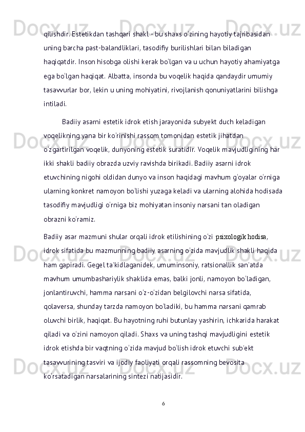 qilishdir. Estetikdan tashqari shakl - bu shaxs o‘zining hayotiy tajribasidan 
uning barcha past-balandliklari, tasodifiy burilishlari bilan biladigan 
haqiqatdir. Inson hisobga olishi kerak bo‘lgan va u uchun hayotiy ahamiyatga 
ega bo‘lgan haqiqat. Albatta, insonda bu voqelik haqida qandaydir umumiy 
tasavvurlar bor, lekin u uning mohiyatini, rivojlanish qonuniyatlarini bilishga 
intiladi.
Badiiy asarni estetik idrok etish jarayonida subyekt duch keladigan 
voqelikning yana bir ko‘rinishi rassom tomonidan estetik jihatdan 
o‘zgartirilgan voqelik, dunyoning estetik suratidir. Voqelik mavjudligining har 
ikki shakli badiiy obrazda uzviy ravishda birikadi. Badiiy asarni idrok 
etuvchining nigohi oldidan dunyo va inson haqidagi mavhum g‘oyalar o‘rniga 
ularning konkret namoyon bo‘lishi yuzaga keladi va ularning alohida hodisada
tasodifiy mavjudligi o‘rniga biz mohiyatan insoniy narsani tan oladigan 
obrazni ko‘ramiz.
Badiiy asar mazmuni shular orqali idrok etilishining o‘zi   psixologik hodisa , 
idrok sifatida bu mazmunning badiiy asarning o‘zida mavjudlik shakli haqida 
ham gapiradi. Gegel ta’kidlaganidek, umuminsoniy, ratsionallik san’atda 
mavhum umumbashariylik shaklida emas, balki jonli, namoyon bo‘ladigan, 
jonlantiruvchi, hamma narsani o‘z-o‘zidan belgilovchi narsa sifatida, 
qolaversa, shunday tarzda namoyon bo‘ladiki, bu hamma narsani qamrab 
oluvchi birlik, haqiqat. Bu hayotning ruhi butunlay yashirin, ichkarida harakat 
qiladi va o‘zini namoyon qiladi. Shaxs va uning tashqi mavjudligini estetik 
idrok etishda bir vaqtning o‘zida mavjud bo‘lish idrok etuvchi sub’ekt 
tasavvurining tasviri va ijodiy faoliyati orqali rassomning bevosita 
ko‘rsatadigan narsalarining sintezi natijasidir. 
6 