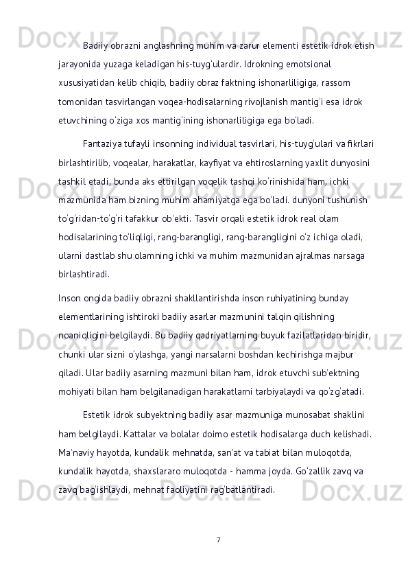 Badiiy obrazni anglashning muhim va zarur elementi estetik idrok etish 
jarayonida yuzaga keladigan his-tuyg‘ulardir. Idrokning emotsional 
xususiyatidan kelib chiqib, badiiy obraz faktning ishonarliligiga, rassom 
tomonidan tasvirlangan voqea-hodisalarning rivojlanish mantig‘i esa idrok 
etuvchining o‘ziga xos mantig‘ining ishonarliligiga ega bo‘ladi.
Fantaziya tufayli insonning individual tasvirlari, his-tuyg‘ulari va fikrlari 
birlashtirilib, voqealar, harakatlar, kayfiyat va ehtiroslarning yaxlit dunyosini 
tashkil etadi, bunda aks ettirilgan voqelik tashqi ko‘rinishida ham, ichki 
mazmunida ham bizning muhim ahamiyatga ega bo‘ladi. dunyoni tushunish 
to‘g‘ridan-to‘g‘ri tafakkur ob’ekti. Tasvir orqali estetik idrok real olam 
hodisalarining to‘liqligi, rang-barangligi, rang-barangligini o‘z ichiga oladi, 
ularni dastlab shu olamning ichki va muhim mazmunidan ajralmas narsaga 
birlashtiradi. 
Inson ongida badiiy obrazni shakllantirishda inson ruhiyatining bunday 
elementlarining ishtiroki badiiy asarlar mazmunini talqin qilishning 
noaniqligini belgilaydi. Bu badiiy qadriyatlarning buyuk fazilatlaridan biridir, 
chunki ular sizni o‘ylashga, yangi narsalarni boshdan kechirishga majbur 
qiladi. Ular badiiy asarning mazmuni bilan ham, idrok etuvchi sub’ektning 
mohiyati bilan ham belgilanadigan harakatlarni tarbiyalaydi va qo‘zg‘atadi.
Estetik idrok subyektning badiiy asar mazmuniga munosabat shaklini 
ham belgilaydi. Kattalar va bolalar doimo estetik hodisalarga duch kelishadi. 
Ma’naviy hayotda, kundalik mehnatda, san’at va tabiat bilan muloqotda, 
kundalik hayotda, shaxslararo muloqotda - hamma joyda. Go‘zallik zavq va 
zavq bag‘ishlaydi, mehnat faoliyatini rag‘batlantiradi. 
7 