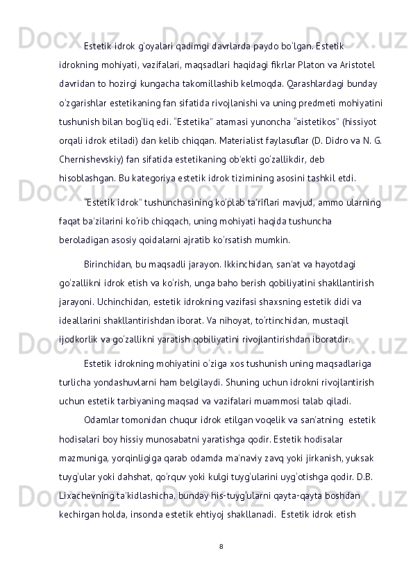 Estetik idrok g‘oyalari qadimgi davrlarda paydo bo‘lgan. Estetik 
idrokning mohiyati, vazifalari, maqsadlari haqidagi fikrlar Platon va Aristotel 
davridan to hozirgi kungacha takomillashib kelmoqda. Qarashlardagi bunday 
o‘zgarishlar estetikaning fan sifatida rivojlanishi va uning predmeti mohiyatini
tushunish bilan bog‘liq edi. “Estetika” atamasi yunoncha “aistetikos” (hissiyot 
orqali idrok etiladi) dan kelib chiqqan. Materialist faylasuflar (D. Didro va N. G.
Chernishevskiy) fan sifatida estetikaning ob’ekti go‘zallikdir, deb 
hisoblashgan. Bu kategoriya estetik idrok tizimining asosini tashkil etdi.
“Estetik idrok” tushunchasining ko‘plab ta’riflari mavjud, ammo ularning 
faqat ba’zilarini ko‘rib chiqqach, uning mohiyati haqida tushuncha 
beroladigan asosiy qoidalarni ajratib ko‘rsatish mumkin. 
Birinchidan, bu maqsadli jarayon. Ikkinchidan, san’at va hayotdagi 
go‘zallikni idrok etish va ko‘rish, unga baho berish qobiliyatini shakllantirish 
jarayoni. Uchinchidan, estetik idrokning vazifasi shaxsning estetik didi va 
ideallarini shakllantirishdan iborat. Va nihoyat, to‘rtinchidan, mustaqil 
ijodkorlik va go‘zallikni yaratish qobiliyatini rivojlantirishdan iboratdir. 
Estetik idrokning mohiyatini o‘ziga xos tushunish uning maqsadlariga 
turlicha yondashuvlarni ham belgilaydi. Shuning uchun idrokni rivojlantirish 
uchun estetik tarbiyaning maqsad va vazifalari muammosi talab qiladi. 
Odamlar tomonidan chuqur idrok etilgan voqelik va san’atning  estetik 
hodisalari boy hissiy munosabatni yaratishga qodir. Estetik hodisalar 
mazmuniga, yorqinligiga qarab odamda ma’naviy zavq yoki jirkanish, yuksak 
tuyg‘ular yoki dahshat, qo‘rquv yoki kulgi tuyg‘ularini uyg‘otishga qodir. D.B. 
Lixachevning ta’kidlashicha, bunday his-tuyg‘ularni qayta-qayta boshdan 
kechirgan holda, insonda estetik ehtiyoj shakllanadi.  Estetik idrok etish 
8