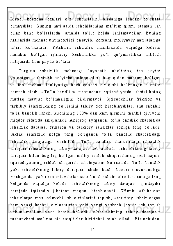 B i r o q ,   k o r x o n a   e g a l a r i   o ’ z   i s h c h i l a r i n i   b i r d a n i g a   i s h d a n   b o ’ s h a t a
o l m a y d i l a r .   B u n i n g   n a t i j a s i d a   i s h c h i l a r n i n g   m a ’ l u m   q i s m i   r a s m a n   i s h
b i l a n   b a n d   b o ’ l s a l a r d a ,   a m a l d a   t o ’ l i q   h o l d a   i s h l a m a y d i l a r .   B u n i n g
n a t i j a s i d a   m e h n a t   u n u m d o r l i g i   p a s a y i b ,   k o r x o n a   m o l i y a v i y   n a t i j a l a r i g a
t a ’ s i r   k o ’ r s a t a d i .   Y A s h i r i n   i s h s i z l i k   m a m l a k a t d a   v u j u d g a   k e l i s h i
m u m k i n   b o ’ l g a n   i j t i m o i y   k e s k i n l i k k a   y o ’ l   q o ’ y m a s l i k k a   i n t i l i s h
n a t i j a s i d a   h a m   p a y d o   b o ’ l a d i .      
T u r g ‘ u n   i s h s i z l i k   m e h n a t g a   l a y o q a t l i   a h o l i n i n g   i s h   j o y i n i
y o ’ q o t g a n ,   i s h s i z l i k   b o ’ y i c h a   n a f a q a   o l i s h   h u q u q i d a n   m a h r u m   b o ’ l g a n
v a   f a o l   m e h n a t   f a o l i y a t i g a   h e c h   q a n d a y   q i z i q i s h i   b o ’ l m a g a n   q i s m i n i
q a m r a b   o l a d i .   « T o ’ l a   b a n d l i k »   t u s h u n c h a s i   i q t i s o d i y o t d a   i s h s i z l i k n i n g
m u t l a q   m a v j u d   b o ’ l m a s l i g i n i   b i l d i r m a y d i .   I q t i s o d c h i l a r   f r i k s i o n   v a
t a r k i b i y   i s h s i z l i k n i n g   b o ’ l i s h i n i   t a b i i y   d e b   h i s o b l a y d i l a r ,   s h u   s a b a b l i
t o ’ l a   b a n d l i k   i s h c h i   k u c h i n i n g   1 0 0 %   d a n   k a m   q i s m i n i   t a s h k i l   q i l u v c h i
m i q d o r   s i f a t i d a   a n i q l a n a d i .   A n i q r o q   a y t g a n d a ,   t o ’ l a   b a n d l i k   s h a r o i t i d a
i s h s i z l i k   d a r a j a s i   f r i k s i o n   v a   t a r k i b i y   i s h s i z l a r   s o n i g a   t e n g   b o ’ l a d i .
S i k l i k   i s h s i z l i k   n o l g a   t e n g   b o ’ l g a n d a   t o ’ l a   b a n d l i k   s h a r o i t i d a g i
i s h s i z l i k   d a r a j a s i g a   e r i s h i l a d i .   T o ’ l a   b a n d l i k   s h a r o i t i d a g i   i s h s i z l i k
d a r a j a s i   i s h s i z l i k n i n g   t a b i i y   d a r a j a s i   d e b   a t a l a d i .   I s h s i z l i k n i n g   t a b i i y
d a r a j a s i   b i l a n   b o g ‘ l i q   b o ’ l g a n   m i l l i y   i s h l a b   c h i q a r i s h n i n g   r e a l   h a j m i ,
i q t i s o d i y o t n i n g   i s h l a b   c h i q a r i s h   s a l o h i y a t i n i   k o ’ r s a t a d i .   T o ’ l a   b a n d l i k
y o k i   i s h s i z l i k n i n g   t a b i i y   d a r a j a s i   i s h c h i   k u c h i   b o z o r i   m u v o z a n a t i g a
e r i s h g a n d a ,   y a ’ n i   i s h   i z l o v c h i l a r   s o n i   b o ’ s h   i s h c h i   o ’ r i n l a r i   s o n i g a   t e n g
k e l g a n d a   v u j u d g a   k e l a d i .   I s h s i z l i k n i n g   t a b i i y   d a r a j a s i   q a n d a y d i r
d a r a j a d a   i q t i s o d i y   j i h a t d a n   m a q b u l   h i s o b l a n a d i .   C H u n k i   « f r i k s i o n »
i s h s i z l a r g a   m o s   k e l u v c h i   i s h   o ’ r i n l a r i n i   t o p i s h ,   « t a r k i b i y   i s h s i z l a r g a »
h a m   y a n g i   k a s b n i   o ’ z l a s h t i r i s h   y o k i   y a n g i   y a s h a s h   j o y i d a   i s h   t o p i s h
u c h u n   m a ’ l u m   v a q t   k e r a k   b o ’ l a d i .   « I s h s i z l i k n i n g   t a b i i y   d a r a j a s i »
t u s h u n c h a s i   m a ’ l u m   b i r   a n i q l i k l a r   k i r i t i s h n i   t a l a b   q i l a d i .   B i r i n c h i d a n ,
10 