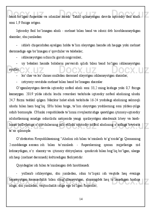 band   bo‘lgan   fu q arolar   va   ishsizlar   kiradi.   Tahlil   qilinayotgan   davrda   iqtisodiy   faol   aholi
soni 1,9 foizga ortgan. 
I q tisodiy   faol   bo‘lmagan   a h oli   -   me h nat   bilan   band   va   ishsiz   deb   h isoblanmaydigan
shaxslar, shu jumladan: 
 ishlab chi q arishdan ajralgan  h olda ta’lim olayotgan  h amda ish  h a q iga yoki me h nat
daromadiga ega bo‘lmagan o‘ q uvchilar va talabalar;
 ishlamayotgan uchinchi guru h  nogironlari;
 uy   bekalari   h amda   bolalarni   parvarish   q ilish   bilan   band   bo‘lgan   ishlamayotgan
ayollar;
 ko‘char va ko‘chmas mulkdan daromad olayotgan ishlamayotgan shaxslar; 
 ixtiyoriy ravishda me h nat bilan band bo‘lmagan shaxslar. 
O‘rganilayotgan davrda iqtisodiy nofaol aholi soni   33,2   ming kishiga yoki   0,7 foizga
kamaygan.   2019   yilda   ishchi   kuchi   resurslari   tarkibida   iqtisodiy   nofaol   aholining   ulushi
24,7 foizni tashkil qilgan. Mazkur holat aholi   tarkibida 16-24 yoshdagi aholining salmoqli
ulushi   bilan   ham   bog‘liq.   SHu   bilan   birga,   ta’lim   olayotgan   yoshlarning   soni   yildan-yilga
oshib bormoqda. CHunki respublikada ta’limni rivojlantirishga qaratilgan ijtimoiy-iqtisodiy
islohotlarning   amalga   oshirilishi   natijasida   yangi   qurilayotgan   akademik   litsey   va   kasb-
hunar kollejlariga o‘quvchilarning jalb etilishi iqtisodiy nofaol aholining o‘sishiga bevosita
ta’sir qilmoqda.
O‘zbekiston Respublikasining “Aholini ish bilan ta’minlash to‘g‘risida”gi Qonunning
2-moddasiga   asosan   ish     bilan     ta’minlash     -     fuqarolarning     qonun     xujjatlariga     zid
kelmaydigan, o‘z  shaxsiy va  ijtimoiy ehtiyojlarini  qondirish bilan bog‘liq bo‘lgan, ularga
ish haqi (mehnat daromadi) keltiradigan faoliyatidir .
Q uyidagilar ish bilan ta’minlangan deb hisoblanadi:
 yollanib   ishlayotgan,   shu   jumladan,   ishni   to‘liqsiz   ish   vaqtida   haq   evaziga
bajarayotgan   kasanachilik   bilan   shug‘ullanayotgan,   shuningdek   haq   to‘lanadigan   boshqa
ishga, shu jumladan, vaqtinchalik ishga ega bo‘lgan fuqarolar; 
14 