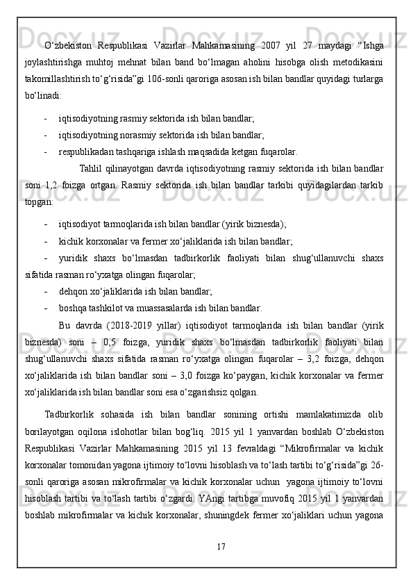 O‘zbekiston   Respublikasi   Vazirlar   Mahkamasining   2007   yil   27   maydagi   “ I shga
joylashtirishga   muhtoj   mehnat   bilan   band   bo‘lmagan   aholini   hisobga   olish   metodikasini
takomillashtirish to‘g‘risida”gi 106-sonli qaroriga asosan ish bilan bandlar quyidagi turlarga
bo‘linadi:
 iqtisodiyotning rasmiy sektorida ish bilan bandlar;
 iqtisodiyotning norasmiy sektorida ish bilan bandlar;
 respublikadan tashqariga ishlash maqsadida ketgan fuqarolar.
Tahlil qilinayotgan davrda iqtisodiyotning rasmiy sektorida ish bilan bandlar
soni   1,2   foizga   ortgan.   Rasmiy   sektorida   ish   bilan   bandlar   tarkibi   quyidagilardan   tarkib
topgan: 
 i qtisodiyot tarmoqlarida ish bilan bandlar (yirik biznesda) ;
 k ichik korxonalar va fermer xo‘jaliklarida ish bilan bandlar ;
 yuridik   shaxs   bo‘lmasdan   tadbirkorlik   faoliyati   bilan   shug‘ullanuvchi   shaxs
sifatida rasman ro‘yxatga olingan fuqarolar;
 d ehqon xo‘jaliklarida ish bilan bandlar ;
 b oshqa tashkilot va muassasalarda ish bilan bandlar .
Bu   davrda   (2018-2019   yillar)   i qtisodiyot   tarmoqlarida   ish   bilan   bandlar   (yirik
biznesda)   soni   –   0,5   foizga ,   yuridik   shaxs   bo‘lmasdan   tadbirkorlik   faoliyati   bilan
shug‘ullanuvchi   shaxs   sifatida   rasman   ro‘yxatga   olingan   fuqarolar   –   3,2   foizga ,   d ehqon
xo‘jaliklarida   ish   bilan   bandlar   soni   –   3,0   foizga   ko‘paygan,   k ichik   korxonalar   va   fermer
xo‘jaliklarida ish bilan bandlar  soni esa o‘zgarishsiz qolgan.
Tadbirkorlik   sohasida   ish   bilan   bandlar   sonining   ortishi   mamlakatimizda   olib
borilayotgan   oqilona   islohotlar   bilan   bog‘liq.   2015   yil   1   yanvardan   boshlab   O‘zbekiston
Respublikasi   Vazirlar   Mahkamasining   2015   yil   13   fevraldagi   “Mikrofirmalar   va   kichik
korxonalar tomonidan yagona ijtimoiy to‘lovni hisoblash va to‘lash tartibi to‘g‘risida”gi 26-
sonli  qaroriga   asosan   mikrofirmalar  va  kichik  korxonalar   uchun    yagona  ijtimoiy  to‘lovni
hisoblash  tartibi  va  to‘lash  tartibi  o‘zgardi. YAngi   tartibga  muvofiq  2015 yil   1 yanvardan
boshlab mikrofirmalar  va kichik korxonalar, shuningdek  fermer  xo‘jaliklari  uchun yagona
17