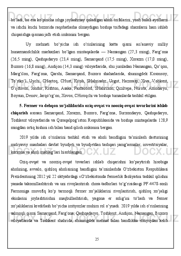 bo‘ladi, bu esa ko‘pincha ishga joylashmay qoladigan aholi toifalarini, yosh bolali ayollarni
va  ishchi  kuchi   bozorida  raqobatlasha   olmaydigan  boshqa   toifadagi  shaxslarni  ham  ishlab
chiqarishga qisman jalb etish imkonini bergan.
Uy   mehnati   bo‘yicha   ish   o‘rinlarining   katta   qismi   an’anaviy   milliy
hunarmandchilik   markazlari   bo‘lgan   mintaqalarda   —   Namangan   (27,3   ming),   Farg‘ona
(26,5   ming),   Qashqadaryo   (23,4   ming),   Samarqand   (17,5   ming),   Xorazm   (17,0   ming),
Buxoro (16,8 ming), Andijon (14,3 ming) viloyatlarida, shu jumladan Namangan, Qo‘qon,
Marg‘ilon,   Farg‘ona,   Qarshi,   Samarqand,   Buxoro   shaharlarida,   shuningdek   Kosonsoy,
To‘rtko‘l,   Uychi,   CHortoq,   CHust,   Kitob,   SHahrisabz,   Urgut,   Hazorasp,   Xiva,   Vobkent,
G‘ijduvon,   Jondor,   Rishton,   Asaka,   Paxtaobod,   SHahrixon,   Qiziltepa,   Nurota,   Amudaryo,
Boysun, Denov, Jarqo‘rg‘on, Xovos, CHiroqchi va boshqa tumanlarda tashkil etilgan.
5.   Fermer va dehqon xo‘jaliklarida oziq-ovqat va nooziq-ovqat tovarlarini ishlab
chiqarish   asosan   Samarqand,   Xorazm,   Buxoro,   Farg‘ona,   Surxondaryo,   Qashqadaryo,
Toshkent   viloyatlarida   va  Qoraqalpog‘iston   Respublikasida  va  boshqa  mintaqalarda  128,9
mingdan ortiq kishini ish bilan band qilish imkonini bergan.
2019   yilda   ish   o‘rinlarini   tashkil   etish   va   aholi   bandligini   ta’minlash   dasturining
moliyaviy   manbalari   davlat   byudjeti   va   byudjetdan   tashqari   jamg‘armalar,   investitsiyalar,
korxona va aholi mablag‘lari hisoblangan.
Oziq-ovqat   va   nooziq-ovqat   tovarlari   ishlab   chiqarishni   ko‘paytirish   hisobiga
aholining,   avvalo,   qishloq   aholisining   bandligini   ta’minlashda   O‘zbekiston   Respublikasi
Prezidentining 2012 yil 22 oktyabrdagi «O‘zbekistonda fermerlik faoliyatini tashkil qilishni
yanada   takomillashtirish   va   uni   rivojlantirish   chora-tadbirlari   to‘g‘risida»gi   PF-4478-sonli
Farmoniga   muvofiq   ko‘p   tarmoqli   fermer   xo‘jaliklarini   rivojlantirish,   qishloq   xo‘jaligi
ekinlarini   joylashtirishni   maqbullashtirish,   yagona   er   solig‘ini   to‘lash   va   fermer
xo‘jaliklarini kreditlash bo‘yicha imtiyozlar muhim rol o‘ynadi. 2019 yilda ish o‘rinlarining
salmoqli qismi Samarqand, Farg‘ona, Qashqadaryo, Toshkent, Andijon, Namangan, Buxoro
viloyatlarida   va   Toshkent   shahrida,   shuningdek   mehnat   bilan   bandlikka   ehtiyojdan   kelib
25 