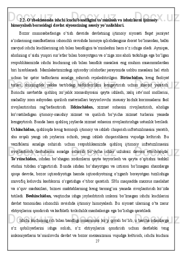 2.2. O’zbekistonda ishchi kuchi bandligini ta’minlash va ishsizlarni ijtimoiy 
himoyalash borasidagi davlat siyosatining asosiy yo’nalishlari.
Bozor   munosabatlariga   o‘tish   davrida   davlatning   ijtimoiy   siyosati   faqat   jamiyat
a’zolarining manfaatlarini ishonchli ravishda himoya qilishdangina iborat bo‘lmasdan, balki
mavjud ishchi kuchlarining ish bilan bandligini ta’minlashni ham o‘z ichiga oladi. Ayniqsa,
aholining o‘sishi yuqori sur’atlar bilan borayotgan va o‘ziga xos aholi tarkibiga ega bo‘lgan
respublikamizda   ishchi   kuchining   ish   bilan   bandlik   masalasi   eng   muhim   muammolardan
biri hisoblanadi. Mamlakatimizdagi iqtisodiy islohotlar jarayonida ushbu masalani hal etish
uchun   bir   qator   tadbirlarni   amalga   oshirish   rejalashtirilgan.   Birinchidan,   keng   faoliyat
turlari,   shuningdek   yakka   tartibdagi   tadbirkorlikni   kengaytirish   uchun   sharoit   yaratish.
Birinchi   navbatda   qishloq   xo‘jalik   xomashyosini   qayta   ishlash,   xalq   iste’mol   mollarini,
mahalliy xom ashyodan qurilish materiallari tayyorlovchi xususiy kichik korxonalarni faol
rivojlantirishni   rag‘batlantirish.   Ikkinchidan,   xizmat   sohasini   rivojlantirish,   aholiga
ko‘rsatiladigan   ijtimoiy-maishiy   xizmat   va   qurilish   bo‘yicha   xizmat   turlarini   yanada
kengaytirish. Bunda ham qishloq joylarda xizmat sohasini rivojlantirishga ustunlik beriladi.
Uchinchidan,  qishloqda keng tarmoqli ijtimoiy va ishlab chiqarish infratuzilmasini yaratib,
shu   orqali   yangi   ish   joylarini   ochish,   yangi   ishlab   chiqarishlarni   vujudga   keltirish.   Bu
vazifalarni   amalga   oshirish   uchun   respublikamizda   qishloq   ijtimoiy   infratuzilmasini
rivojlantirish   dasturlarini   amalga   oshirish   bo‘yicha   ishlar   uzluksiz   davom   ettirilmoqda.
To‘rtinchidan,   ishdan   bo‘shagan   xodimlarni   qayta   tayyorlash   va   qayta   o‘qitishni   tashkil
etishni   tubdan   o‘zgartirish.   Bunda   ishdan   bo‘shayotgan   va   ixtisosi   bo‘lmagan   shaxslarga
qisqa   davrda,   bozor   iqtisodiyotiga   hamda   iqtisodiyotning   o‘zgarib   borayotgan   tuzilishiga
muvofiq   keluvchi   kasbkorni   o‘rgatishga   e’tibor   qaratish.   SHu   maqsadda   maxsus   maslahat
va   o‘quv   markazlari,   biznes   maktablarning   keng   tarmog‘ini   yanada   rivojlantirish   ko‘zda
tutiladi.   Beshinchidan,   vaqtincha   ishga   joylashtirish   imkoni   bo‘lmagan   ishchi   kuchlarini
davlat   tomonidan   ishonchli   ravishda   ijtimoiy   himoyalash.   Bu   siyosat   ularning   o‘ta   zarur
ehtiyojlarini qondirish va kafolatli tirikchilik manbalariga ega bo‘lishga qaratiladi.
Ishchi kuchining ish bilan bandligi muammosi ko‘p qirrali bo‘lib, u barcha odamlarga
o‘z   qobiliyatlarini   ishga   solish,   o‘z   ehtiyojlarini   qondirish   uchun   dastlabki   teng
imkoniyatlarni ta’minlovchi davlat va bozor mexanizmini vujudga keltirish; ishchi kuchini
27 