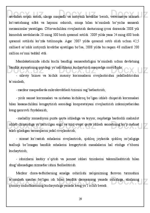 savdolari   orqali   sotish,   ularga   maqsadli   va   imtiyozli   kreditlar   berish,   veterinariya   xizmati
ko‘rsatishning   sifati   va   hajmini   oshirish,   ozuqa   bilan   ta’minlash   bo‘yicha   samarali
mexanizmlar yaratilgan. CHorvachilikni rivojlantirish dasturining ijrosi doirasida 2008 yili
kimoshdi savdolarida 20 ming 300 bosh qoramol sotildi. 2009 yilda yana 24 ming 600 bosh
qoramol   sotilishi   ko‘zda   tutilmoqda.   Agar   2007   yilda   qoramol   sotib   olish   uchun   42,5
milliard so‘mlik imtiyozli kreditlar ajratilgan bo‘lsa, 2008 yilda bu raqam 48 milliard 200
million so‘mni tashkil etdi.
Mamlakatimizda   ishchi   kuchi   bandligi   samaradorligini   ta’minlash   uchun   davlatning
bandlik siyosatining quyidagi yo‘nalishlarini kuchaytirish maqsadga muvofiqdir:
-   oilaviy   biznes   va   kichik   xususiy   korxonalarni   rivojlantirishni   jadallashtirishni
ta’minlash;
- mazkur maqsadlarda mikrokreditlash tizimini rag’batlantirish;
-   yirik   sanoat   korxonalari   va   nisbatan   kichikroq   bo’lgan   ishlab   chiqarish   korxonalari
bilan   kasanachilikni   kengaytirish   asosidagi   kooperatsiyani   rivojlantirish   imkoniyatlaridan
keng qamrovli foydalanish;
- mahalliy xomashyoni puxta qayta ishlashga va tayyor, raqobatga bardoshli mahsulot
ishlab chiqarishga yo’naltirilgan engil va oziq-ovqat qayta ishlash sanoatining ko’p mehnat
talab qiladigan tarmoqlarini jadal rivojlantirish;
-   xizmat   ko’rsatish   sohalarini   rivojlantirish,   qishloq   joylarida   qishloq   xo’jaligiga
taalluqli   bo’lmagan   bandlik   sohalarini   kengaytirish   masalalarini   hal   etishga   e’tiborni
kuchaytirish;
-   ishsizlarni   kasbiy   o’qitish   va   jamoat   ishlari   tizimlarini   takomillashtirish   bilan
shug’ullanadigan xizmatlar ishini faollashtirish.
Mazkur   chora-tadbirlarning   amalga   oshirilishi   xalqimizning   farovon   turmushini
ta’minlash   manbai   bo’lgan   ish   bilan   bandlik   darajasining   yanada   oshishiga,   aholining
ijtimoiy muhofazasining kuchayishiga yanada keng yo’l ochib beradi.
29 