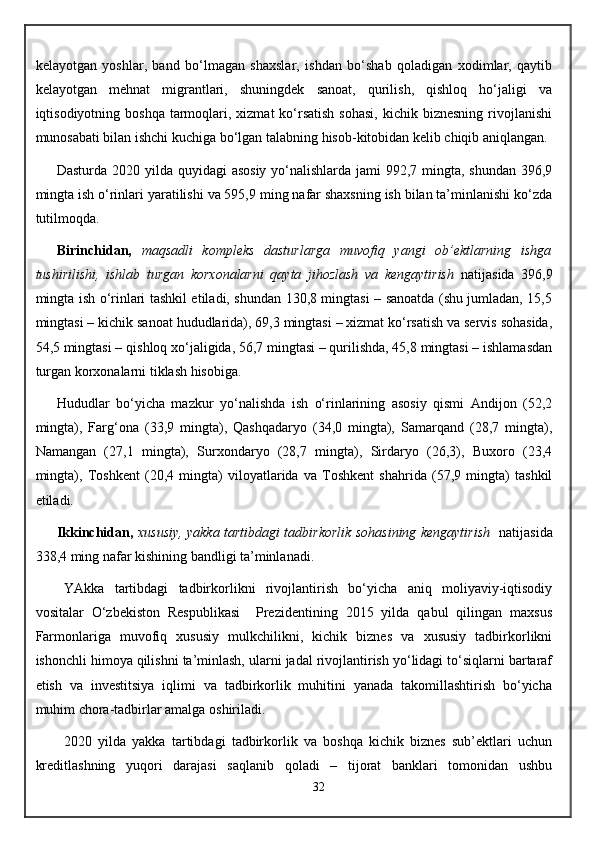 kelayotgan   yoshlar,   band   bo‘lmagan   shaxslar,   ishdan   bo‘shab   qoladigan   xodimlar,   qaytib
kelayotgan   mehnat   migrantlari,   shuningdek   sanoat,   qurilish,   qishloq   ho‘jaligi   va
iqtisodiyotning boshqa  tarmoqlari, xizmat   ko‘rsatish  sohasi,   kichik biznesning   rivojlanishi
munosabati bilan ishchi kuchiga bo‘lgan talabning hisob-kitobidan kelib chiqib aniqlangan.
Dasturda 2020 yilda quyidagi asosiy  yo‘nalishlarda jami  992,7 mingta, shundan 396,9
mingta ish o‘rinlari yaratilishi va 595,9 ming nafar shaxsning ish bilan ta’minlanishi ko‘zda
tutilmoqda. 
Birinchidan,   maqsadli   kompleks   dasturlarga   muvofiq   yangi   ob’ektlarning   ishga
tushirilishi,   ishlab   turgan   korxonalarni   qayta   jihozlash   va   kengaytirish   natijasida   396,9
mingta ish o‘rinlari tashkil etiladi, shundan 130,8 mingtasi – sanoatda (shu jumladan, 15,5
mingtasi – kichik sanoat hududlarida), 69,3 mingtasi – xizmat ko‘rsatish va servis sohasida,
54,5 mingtasi –   qishloq xo‘jaligida, 56,7 mingtasi – qurilishda, 45,8 mingtasi – ishlamasdan
turgan korxonalarni tiklash hisobiga.
Hududlar   bo‘yicha   mazkur   yo‘nalishda   ish   o‘rinlarining   asosiy   qismi   Andijon   (52,2
mingta),   Farg‘ona   (33,9   mingta),   Qashqadaryo   (34,0   mingta),   Samarqand   (28,7   mingta),
Namangan   (27,1   mingta),   Surxondaryo   (28,7   mingta),   Sirdaryo   (26,3),   Buxoro   (23,4
mingta),   Toshkent   (20,4   mingta)   viloyatlarida   va   Toshkent   shahrida   (57,9   mingta)   tashkil
etiladi.
Ikkinchidan,   xususiy, yakka tartibdagi tadbirkorlik sohasining kengaytirish    natijasida
338,4 ming nafar kishining bandligi ta’minlanadi .
YAkka   tartibdagi   tadbirkorlikni   rivojlantirish   bo‘yicha   aniq   moliyaviy-iqtisodiy
vositalar   O‘zbekiston   Respublikasi     Prezidentining   2015   yilda   qabul   qilingan   maxsus
Farmonlariga   muvofiq   xususiy   mulkchilikni,   kichik   biznes   va   xususiy   tadbirkorlikni
ishonchli himoya qilishni ta’minlash, ularni jadal rivojlantirish yo‘lidagi to‘siqlarni bartaraf
etish   va   investitsiya   iqlimi   va   tadbirkorlik   muhitini   yanada   takomillashtirish   bo‘yicha
muhim chora-tadbirlar amalga oshiriladi.
2020   yilda   yakka   tartibdagi   tadbirkorlik   va   boshqa   kichik   biznes   sub’ektlari   uchun
kreditlashning   yuqori   darajasi   saqlanib   qoladi   –   tijorat   banklari   tomonidan   ushbu
32 