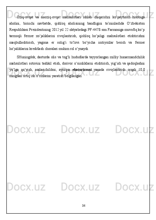 Oziq -o vqat   va   nooziq - ovqat   mahsulotlari   ishlab   chiqarishni   ko‘paytirish   hisobiga
aholini,   birinchi   navbatda,   qishloq   aholisining   bandligini   ta’minlashda   O‘zbekiston
Respublikasi Prezidentining 2012 yil 22 oktyabrdagi PF-4478-son Farmoniga muvofiq ko‘p
tarmoqli   fermer   xo‘jaliklarini   rivojlantirish,   qishloq   ho‘jaligi   mahsulotlari   etishtirishni
maqbullashtirish,   yagona   er   solig‘i   to‘lovi   bo‘yicha   imtiyozlar   berish   va   fermer
ho‘jaliklarini kreditlash choralari muhim rol o‘ynaydi.
SHuningdek, dasturda  olis  va  tog‘li  hududlarda  tayyorlangan  milliy hunarmandchilik
mahsulotlari sotuvini  tashkil etish, dorivor o‘simliklarni etishtirish, yig‘ish va qadoqlashni
yo‘lga   qo‘yish,   asalarichilikni,   ayniqsa   ekoturizmni   yanada   rivojlantirish   orqali   10,0
mingdan ortiq ish o‘rinlarini yaratish belgilangan.
34 