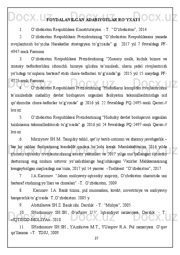 FOYDALANILGAN ADABIYOTLAR RO‘YXATI
1. O‘zbekiston Respublikasi Konstitutsiyasi. - T.: “O‘zbekiston”, 2014.
2. O‘zbekiston   Respublikasi   Prezidentining   “O‘zbekiston   Respublikasini   yanada
rivojlantirish   bo‘yicha   Harakatlar   strategiyasi   to‘g‘risida ”   gi     2017   yil   7   fevral dagi   PF-
4947-son li Farmoni
3. O‘zbekiston   Respublikasi   Prezidentining   “Xususiy   mulk,   kichik   biznes   va
xususiy   tadbirkorlikni   ishonchli   himoya   qilishni   ta’minlash,   ularni   jadal   rivojlantirish
yo‘lidagi to‘siqlarni bartaraf etish chora-tadbirlari to‘g‘risida”gi   2015 yil 15 maydagi PF-
4725-sonli Farmoni
4. O‘zbekiston Respublikasi Prezidentining “Hududlarni kompleks rivojlantirishni
ta’minlashda   mahalliy   davlat   boshqaruvi   organlari   faoliyatini   takomillashtirishga   oid
qo‘shimcha   chora-tadbirlar   to‘g‘risida”   gi   2016   yil   22   fevraldagi   PQ-2495-sonli   Qarori.//
lex.uz
5. O‘zbekiston Respublikasi Prezidentining “Hududiy davlat boshqaruvi organlari
tuzilmasini takomillashtirish to‘g‘risida” gi 2016 yil 24 fevraldagi PQ-2497-sonli Qarori.//
lex.uz
6. Mirziyoev SH.M. Tanqidiy tahlil, qat’iy tartib-intizom va shaxsiy javobgarlik –
har   bir   rahbar   faoliyatining   kundalik   qoidasi   bo‘lishi   kerak.   Mamlakatimizni   2016   yilda
ijtimoiy-iqtisodiy rivojlantirishning asosiy yakunlari va 2017 yilga mo‘ljallangan iqtisodiy
dasturning   eng   muhim   ustuvor   yo‘nalishlariga   bag‘ishlangan   Vazirlar   Mahkamasining
kengaytirilgan majlisidagi ma’ruza, 2017 yil 14 yanvar. –Toshkent: “O‘zbekiston”, 2017. 
7. I.A.Karimov.   “Jahon   moliyaviy-iqtisodiy   inqirozi,   O‘zbekiston   sharoitida   uni
bartaraf etishning yo‘llari va choralari”.-T.: O‘zbekiston, 2009.
8.   Karimov.   I.A.   Bank   tizimi,   pul   muomalasi,   kredit,   investitsiya   va   moliyaviy
barqarorlik to‘g‘risida.  T.,O‘zbekiston. 2005 y. 
9. Abdullaeva SH.Z. Bank ishi. Darslik. - T.: “Moliya”, 2005.
10. SHodmonov   SH.SH.,   G‘afurov   U.V.   Iqtisodiyot   nazariyasi.   Darslik.   -   T.:
« IQTISOD-MOLIYA ». 2010.
11. SHodmonov   SH.SH.,   YAxshieva   M.T.,   YUsupov   R.A.   Pul   nazariyasi:   O‘quv
qo‘llanma. –T.: TDIU, 2009. 
37 