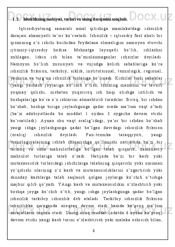 1 . 2 . Ishsizlikning mohiyati, turlari va uning darajasini aniqlash.
I q t i s o d i y o t n i n g   s a m a r a l i   a m a l   q i l i s h i g a   m a m l a k a t d a g i   i s h s i z l i k
d a r a j a s i   a h a m i y a t l i   t a ’ s i r   k o ’ r s a t a d i .   I s h s i z l i k   –   i q t i s o d i y   f a o l   a h o l i   b i r
q i s m i n i n g   o ’ z   i s h c h i   k u c h i d a n   f o y d a l a n a   o l m a s l i g i n i   n a m o y o n   e t u v c h i
i j t i m o i y - i q t i s o d i y   h o d i s a .   M e h n a t g a   l a y o q a t l i   b o ’ l i b ,   i s h l a s h n i
x o h l a g a n ,   l e k i n   i s h   b i l a n   t a ’ m i n l a n m a g a n l a r   i s h s i z l a r   d e y i l a d i .
N a m o y o n   b o ’ l i s h   x u s u s i y a t i   v a   v u j u d g a   k e l i s h   s a b a b l a r i g a   k o ’ r a
i s h s i z l i k   f r i k s i o n ,   t a r k i b i y ,   s i k l i k ,   i n s t i t u t s i o n a l ,   t e x n o l o g i k ,   r e g i o n a l ,
y a s h i r i n   v a   t u r g ‘ u n   i s h s i z l i k   t u r l a r i g a   b o ’ l i n a d i .   K i s h i l a r   t u r l i   s a b a b l a r
( y a n g i   y a s h a s h   j o y l a r i g a   k o ’ c h i b   o ’ t i s h ,   i s h i n i n g   m a z m u n i   v a   t a v s i f i
y o q m a y   q o l i s h i ,   n i s b a t a n   y u q o r i r o q   i s h   h a q i   o l i s h g a   i n t i l i s h   v a
b o s h q a l a r ) g a   k o ’ r a   o ’ z   i s h l a r i n i   a l m a s h t i r i b   t u r a d i l a r .   B i r o q ,   b i r   i s h d a n
b o ’ s h a b ,   b o s h q a   b i r i g a   j o y l a s h g u n g a   q a d a r   o r a d a   m a ’ l u m   v a q t   o ’ t a d i
( b a ’ z i   a d a b i y o t l a r d a   b u   m u d d a t   1   o y d a n   3   o y g a c h a   d a v o m   e t i s h i
k o ’ r s a t i l a d i ) .   A y n a n   s h u   v a q t   o r a l i g ‘ i d a g i ,   y a ’ n i   b i r   i s h d a n   b o ’ s h a b
y a n g i   i s h g a   j o y l a s h g u n g a   q a d a r   b o ’ l g a n   d a v r d a g i   i s h s i z l i k   f r i k s i o n
( o r a l i q )   i s h s i z l i k   d e y i l a d i .   F a n - t e x n i k a   t a r a q q i y o t i ,   y a n g i
t e x n o l o g i y a l a r n i n g   i s h l a b   c h i q a r i s h g a   q o ’ l l a n i s h i   n a t i j a s i d a   b a ’ z i   b i r
t a r m o q   v a   s o h a   m a h s u l o t l a r i g a   b o ’ l g a n   t a l a b   q i s q a r i b ,   z a m o n a v i y
m a h s u l o t   t u r l a r i g a   t a l a b   o ’ s a d i .   N a t i j a d a   b a ’ z i   b i r   k a s b   y o k i
m u t a x a s s i s l i k   t u r l a r i d a g i   i s h c h i l a r g a   t a l a b n i n g   q i s q a r i s h i   y o k i   u m u m a n
y o ’ q o l i s h i   u l a r n i n g   o ’ z   k a s b   v a   m u t a x a s s i s l i k l a r i n i   o ’ z g a r t i r i s h   y o k i
s h u n d a y   k a s b l a r g a   t a l a b   s a q l a n i b   q o l g a n   j o y l a r g a   k o ’ c h i b   o ’ t i s h g a
m a j b u r   q i l i b   q o ’ y a d i .   Y A n g i   k a s b   v a   m u t a x a s s i s l i k n i   o ’ z l a s h t i r i b   y o k i
b o s h q a   j o y g a   k o ’ c h i b   o ’ t i b ,   y a n g i   i s h g a   j o y l a s h g u n g a   q a d a r   b o ’ l g a n
i s h s i z l i k   t a r k i b i y   i s h s i z l i k   d e b   a t a l a d i .   T a r k i b i y   i s h s i z l i k   f r i k s i o n
i s h s i z l i k k a   q a r a g a n d a   u z o q r o q   d a v o m   e t a d i   h a m d a   k o ’ p r o q   m a ’ l u m
x a r a j a t l a r n i   t a q o z o   e t a d i .   U n i n g   u z o q   m u d d a t   ( o d a t d a   6   o y d a n   k o ’ p r o q )
d a v o m   e t i s h i   y a n g i   k a s b   t u r i n i   o ’ z l a s h t i r i s h   y o k i   m a l a k a   o s h i r i s h   b i l a n ,
8 