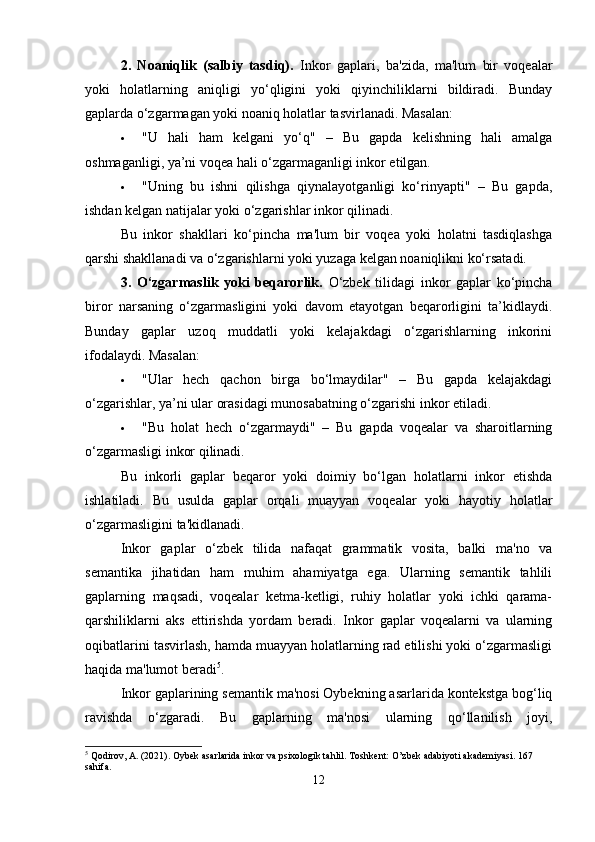 2.   Noaniqlik   (salbiy   tasdiq).   Inkor   gaplari,   ba'zida,   ma'lum   bir   voqealar
yoki   holatlarning   aniqligi   yo‘qligini   yoki   qiyinchiliklarni   bildiradi.   Bunday
gaplarda o‘zgarmagan yoki noaniq holatlar tasvirlanadi. Masalan:
 "U   hali   ham   kelgani   yo‘q"   –   Bu   gapda   kelishning   hali   amalga
oshmaganligi, ya’ni voqea hali o‘zgarmaganligi inkor etilgan.
 "Uning   bu   ishni   qilishga   qiynalayotganligi   ko‘rinyapti"   –   Bu   gapda,
ishdan kelgan natijalar yoki o‘zgarishlar inkor qilinadi.
Bu   inkor   shakllari   ko‘pincha   ma'lum   bir   voqea   yoki   holatni   tasdiqlashga
qarshi shakllanadi va o‘zgarishlarni yoki yuzaga kelgan noaniqlikni ko‘rsatadi.
3.   O‘zgarmaslik   yoki   beqarorlik.   O‘zbek   tilidagi   inkor   gaplar   ko‘pincha
biror   narsaning   o‘zgarmasligini   yoki   davom   etayotgan   beqarorligini   ta’kidlaydi.
Bunday   gaplar   uzoq   muddatli   yoki   kelajakdagi   o‘zgarishlarning   inkorini
ifodalaydi. Masalan:
 "Ular   hech   qachon   birga   bo‘lmaydilar"   –   Bu   gapda   kelajakdagi
o‘zgarishlar, ya’ni ular orasidagi munosabatning o‘zgarishi inkor etiladi.
 "Bu   holat   hech   o‘zgarmaydi"   –   Bu   gapda   voqealar   va   sharoitlarning
o‘zgarmasligi inkor qilinadi.
Bu   inkorli   gaplar   beqaror   yoki   doimiy   bo‘lgan   holatlarni   inkor   etishda
ishlatiladi.   Bu   usulda   gaplar   orqali   muayyan   voqealar   yoki   hayotiy   holatlar
o‘zgarmasligini ta'kidlanadi.
Inkor   gaplar   o‘zbek   tilida   nafaqat   grammatik   vosita,   balki   ma'no   va
semantika   jihatidan   ham   muhim   ahamiyatga   ega.   Ularning   semantik   tahlili
gaplarning   maqsadi,   voqealar   ketma-ketligi,   ruhiy   holatlar   yoki   ichki   qarama-
qarshiliklarni   aks   ettirishda   yordam   beradi.   Inkor   gaplar   voqealarni   va   ularning
oqibatlarini tasvirlash, hamda muayyan holatlarning rad etilishi yoki o‘zgarmasligi
haqida ma'lumot beradi 5
.
Inkor gaplarining semantik ma'nosi Oybekning asarlarida kontekstga bog‘liq
ravishda   o‘zgaradi.   Bu   gaplarning   ma'nosi   ularning   qo‘llanilish   joyi,
5
 Qodirov, A. (2021). Oybek asarlarida inkor va psixologik tahlil.  Toshkent: O’zbek adabiyoti akademiyasi. 167 
sahifa.
12 