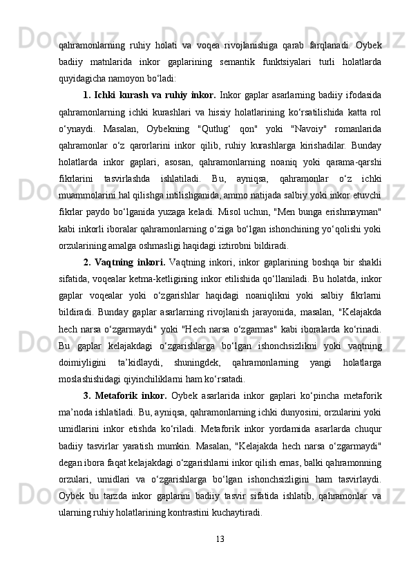 qahramonlarning   ruhiy   holati   va   voqea   rivojlanishiga   qarab   farqlanadi.   Oybek
badiiy   matnlarida   inkor   gaplarining   semantik   funktsiyalari   turli   holatlarda
quyidagicha namoyon bo‘ladi:
1.   Ichki   kurash   va   ruhiy   inkor.   Inkor   gaplar   asarlarning   badiiy   ifodasida
qahramonlarning   ichki   kurashlari   va   hissiy   holatlarining   ko‘rsatilishida   katta   rol
o‘ynaydi.   Masalan,   Oybekning   "Qutlug‘   qon"   yoki   "Navoiy"   romanlarida
qahramonlar   o‘z   qarorlarini   inkor   qilib,   ruhiy   kurashlarga   kirishadilar.   Bunday
holatlarda   inkor   gaplari,   asosan,   qahramonlarning   noaniq   yoki   qarama-qarshi
fikrlarini   tasvirlashda   ishlatiladi.   Bu,   ayniqsa,   qahramonlar   o‘z   ichki
muammolarini hal qilishga intilishganida, ammo natijada salbiy yoki inkor etuvchi
fikrlar  paydo bo‘lganida yuzaga  keladi. Misol  uchun, "Men  bunga erishmayman"
kabi inkorli iboralar qahramonlarning o‘ziga bo‘lgan ishonchining yo‘qolishi yoki
orzularining amalga oshmasligi haqidagi iztirobni bildiradi.
2.   Vaqtning   inkori.   Vaqtning   inkori,   inkor   gaplarining   boshqa   bir   shakli
sifatida, voqealar ketma-ketligining inkor etilishida qo‘llaniladi. Bu holatda, inkor
gaplar   voqealar   yoki   o‘zgarishlar   haqidagi   noaniqlikni   yoki   salbiy   fikrlarni
bildiradi.   Bunday   gaplar   asarlarning   rivojlanish   jarayonida,   masalan,   "Kelajakda
hech   narsa   o‘zgarmaydi"   yoki   "Hech   narsa   o‘zgarmas"   kabi   iboralarda   ko‘rinadi.
Bu   gaplar   kelajakdagi   o‘zgarishlarga   bo‘lgan   ishonchsizlikni   yoki   vaqtning
doimiyligini   ta’kidlaydi,   shuningdek,   qahramonlarning   yangi   holatlarga
moslashishidagi qiyinchiliklarni ham ko‘rsatadi.
3.   Metaforik   inkor.   Oybek   asarlarida   inkor   gaplari   ko‘pincha   metaforik
ma’noda ishlatiladi. Bu, ayniqsa, qahramonlarning ichki dunyosini, orzularini yoki
umidlarini   inkor   etishda   ko‘riladi.   Metaforik   inkor   yordamida   asarlarda   chuqur
badiiy   tasvirlar   yaratish   mumkin.   Masalan,   "Kelajakda   hech   narsa   o‘zgarmaydi"
degan ibora faqat kelajakdagi o‘zgarishlarni inkor qilish emas, balki qahramonning
orzulari,   umidlari   va   o‘zgarishlarga   bo‘lgan   ishonchsizligini   ham   tasvirlaydi.
Oybek   bu   tarzda   inkor   gaplarini   badiiy   tasvir   sifatida   ishlatib,   qahramonlar   va
ularning ruhiy holatlarining kontrastini kuchaytiradi.
13 