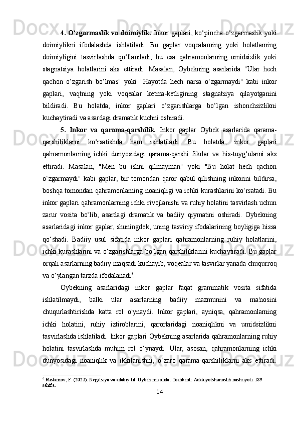 4. O‘zgarmaslik va doimiylik.   Inkor  gaplari, ko‘pincha  o‘zgarmaslik yoki
doimiylikni   ifodalashda   ishlatiladi.   Bu   gaplar   voqealarning   yoki   holatlarning
doimiyligini   tasvirlashda   qo‘llaniladi,   bu   esa   qahramonlarning   umidsizlik   yoki
stagnatsiya   holatlarini   aks   ettiradi.   Masalan,   Oybekning   asarlarida   "Ular   hech
qachon   o‘zgarish   bo‘lmas"   yoki   "Hayotda   hech   narsa   o‘zgarmaydi"   kabi   inkor
gaplari,   vaqtning   yoki   voqealar   ketma-ketligining   stagnatsiya   qilayotganini
bildiradi.   Bu   holatda,   inkor   gaplari   o‘zgarishlarga   bo‘lgan   ishonchsizlikni
kuchaytiradi va asardagi dramatik kuchni oshiradi.
5.   Inkor   va   qarama-qarshilik.   Inkor   gaplar   Oybek   asarlarida   qarama-
qarshiliklarni   ko‘rsatishda   ham   ishlatiladi.   Bu   holatda,   inkor   gaplari
qahramonlarning   ichki   dunyosidagi   qarama-qarshi   fikrlar   va   his-tuyg‘ularni   aks
ettiradi.   Masalan,   "Men   bu   ishni   qilmayman"   yoki   "Bu   holat   hech   qachon
o‘zgarmaydi"   kabi   gaplar,   bir   tomondan   qaror   qabul   qilishning   inkorini   bildirsa,
boshqa tomondan qahramonlarning noaniqligi va ichki kurashlarini ko‘rsatadi. Bu
inkor gaplari qahramonlarning ichki rivojlanishi va ruhiy holatini tasvirlash uchun
zarur   vosita   bo‘lib,   asardagi   dramatik   va   badiiy   qiymatini   oshiradi.   Oybekning
asarlaridagi  inkor  gaplar, shuningdek,  uning tasviriy ifodalarining boyligiga hissa
qo‘shadi.   Badiiy   usul   sifatida   inkor   gaplari   qahramonlarning   ruhiy   holatlarini,
ichki kurashlarini va o‘zgarishlarga bo‘lgan qarshiliklarini kuchaytiradi. Bu gaplar
orqali asarlarning badiiy maqsadi kuchayib, voqealar va tasvirlar yanada chuqurroq
va o‘ylangan tarzda ifodalanadi 6
.
Oybekning   asarlaridagi   inkor   gaplar   faqat   grammatik   vosita   sifatida
ishlatilmaydi,   balki   ular   asarlarning   badiiy   mazmunini   va   ma'nosini
chuqurlashtirishda   katta   rol   o'ynaydi.   Inkor   gaplari,   ayniqsa,   qahramonlarning
ichki   holatini,   ruhiy   iztiroblarini,   qarorlaridagi   noaniqlikni   va   umidsizlikni
tasvirlashda ishlatiladi. Inkor gaplari Oybekning asarlarida qahramonlarning ruhiy
holatini   tasvirlashda   muhim   rol   o‘ynaydi.   Ular,   asosan,   qahramonlarning   ichki
dunyosidagi   noaniqlik   va   ikkilanishni,   o‘zaro   qarama-qarshiliklarni   aks   ettiradi.
6
 Rustamov, F. (2022). Negatsiya va adabiy til: Oybek misolida.  Toshkent: Adabiyotshunoslik nashriyoti. 189 
sahifa.
14 