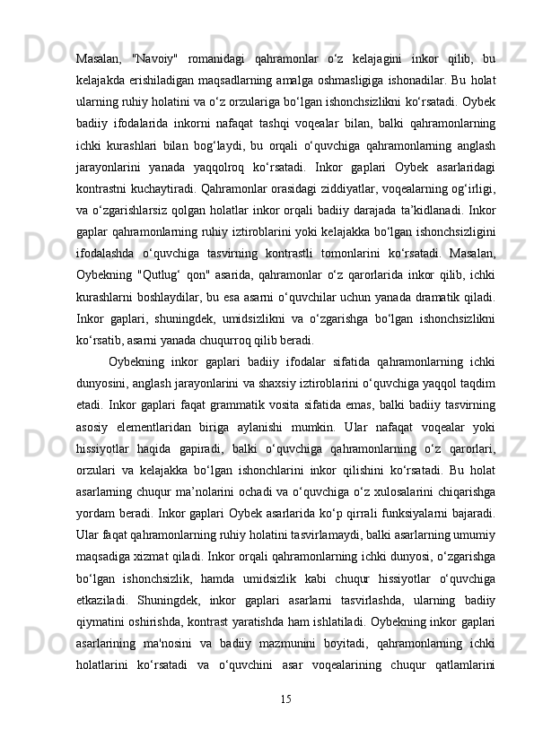 Masalan,   "Navoiy"   romanidagi   qahramonlar   o‘z   kelajagini   inkor   qilib,   bu
kelajakda  erishiladigan   maqsadlarning  amalga  oshmasligiga  ishonadilar.  Bu   holat
ularning ruhiy holatini va o‘z orzulariga bo‘lgan ishonchsizlikni ko‘rsatadi. Oybek
badiiy   ifodalarida   inkorni   nafaqat   tashqi   voqealar   bilan,   balki   qahramonlarning
ichki   kurashlari   bilan   bog‘laydi,   bu   orqali   o‘quvchiga   qahramonlarning   anglash
jarayonlarini   yanada   yaqqolroq   ko‘rsatadi.   Inkor   gaplari   Oybek   asarlaridagi
kontrastni kuchaytiradi. Qahramonlar orasidagi ziddiyatlar, voqealarning og‘irligi,
va   o‘zgarishlarsiz   qolgan   holatlar   inkor   orqali   badiiy   darajada   ta’kidlanadi.   Inkor
gaplar qahramonlarning ruhiy iztiroblarini yoki kelajakka bo‘lgan ishonchsizligini
ifodalashda   o‘quvchiga   tasvirning   kontrastli   tomonlarini   ko‘rsatadi.   Masalan,
Oybekning   "Qutlug‘   qon"   asarida,   qahramonlar   o‘z   qarorlarida   inkor   qilib,   ichki
kurashlarni  boshlaydilar, bu esa asarni o‘quvchilar  uchun yanada dramatik qiladi.
Inkor   gaplari,   shuningdek,   umidsizlikni   va   o‘zgarishga   bo‘lgan   ishonchsizlikni
ko‘rsatib, asarni yanada chuqurroq qilib beradi.
Oybekning   inkor   gaplari   badiiy   ifodalar   sifatida   qahramonlarning   ichki
dunyosini, anglash jarayonlarini va shaxsiy iztiroblarini o‘quvchiga yaqqol taqdim
etadi.   Inkor   gaplari   faqat   grammatik   vosita   sifatida   emas,   balki   badiiy   tasvirning
asosiy   elementlaridan   biriga   aylanishi   mumkin.   Ular   nafaqat   voqealar   yoki
hissiyotlar   haqida   gapiradi,   balki   o‘quvchiga   qahramonlarning   o‘z   qarorlari,
orzulari   va   kelajakka   bo‘lgan   ishonchlarini   inkor   qilishini   ko‘rsatadi.   Bu   holat
asarlarning chuqur  ma’nolarini  ochadi  va o‘quvchiga o‘z xulosalarini  chiqarishga
yordam  beradi. Inkor  gaplari  Oybek asarlarida ko‘p qirrali  funksiyalarni  bajaradi.
Ular faqat qahramonlarning ruhiy holatini tasvirlamaydi, balki asarlarning umumiy
maqsadiga xizmat qiladi. Inkor orqali qahramonlarning ichki dunyosi, o‘zgarishga
bo‘lgan   ishonchsizlik,   hamda   umidsizlik   kabi   chuqur   hissiyotlar   o‘quvchiga
etkaziladi.   Shuningdek,   inkor   gaplari   asarlarni   tasvirlashda,   ularning   badiiy
qiymatini oshirishda, kontrast yaratishda ham ishlatiladi. Oybekning inkor gaplari
asarlarining   ma'nosini   va   badiiy   mazmunini   boyitadi,   qahramonlarning   ichki
holatlarini   ko‘rsatadi   va   o‘quvchini   asar   voqealarining   chuqur   qatlamlarini
15 