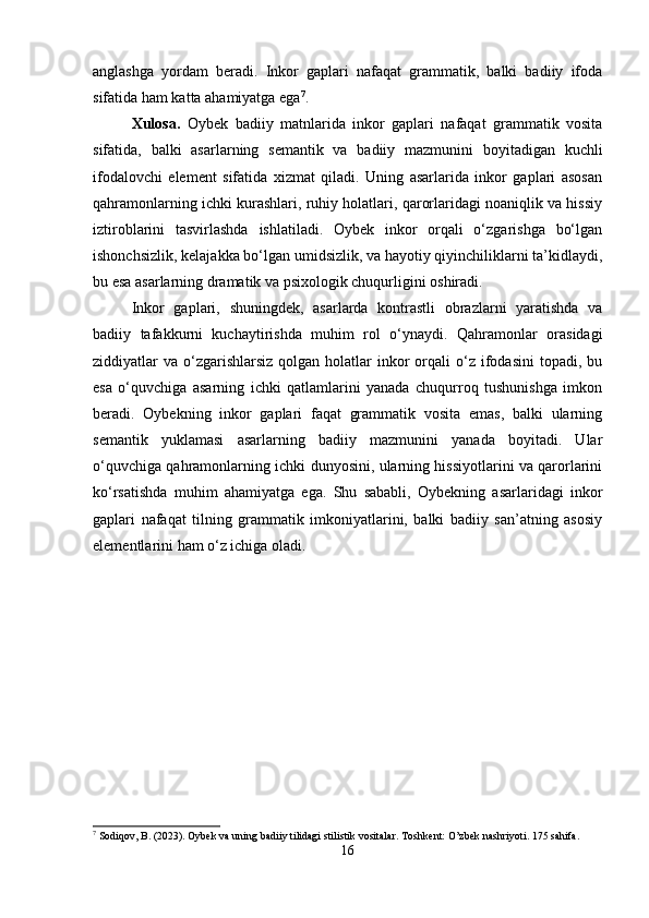 anglashga   yordam   beradi.   Inkor   gaplari   nafaqat   grammatik,   balki   badiiy   ifoda
sifatida ham katta ahamiyatga ega 7
.
Xulosa.   Oybek   badiiy   matnlarida   inkor   gaplari   nafaqat   grammatik   vosita
sifatida,   balki   asarlarning   semantik   va   badiiy   mazmunini   boyitadigan   kuchli
ifodalovchi   element   sifatida   xizmat   qiladi.   Uning   asarlarida   inkor   gaplari   asosan
qahramonlarning ichki kurashlari, ruhiy holatlari, qarorlaridagi noaniqlik va hissiy
iztiroblarini   tasvirlashda   ishlatiladi.   Oybek   inkor   orqali   o‘zgarishga   bo‘lgan
ishonchsizlik, kelajakka bo‘lgan umidsizlik, va hayotiy qiyinchiliklarni ta’kidlaydi,
bu esa asarlarning dramatik va psixologik chuqurligini oshiradi.
Inkor   gaplari,   shuningdek,   asarlarda   kontrastli   obrazlarni   yaratishda   va
badiiy   tafakkurni   kuchaytirishda   muhim   rol   o‘ynaydi.   Qahramonlar   orasidagi
ziddiyatlar  va  o‘zgarishlarsiz  qolgan  holatlar  inkor  orqali  o‘z ifodasini   topadi, bu
esa   o‘quvchiga   asarning   ichki   qatlamlarini   yanada   chuqurroq   tushunishga   imkon
beradi.   Oybekning   inkor   gaplari   faqat   grammatik   vosita   emas,   balki   ularning
semantik   yuklamasi   asarlarning   badiiy   mazmunini   yanada   boyitadi.   Ular
o‘quvchiga qahramonlarning ichki dunyosini, ularning hissiyotlarini va qarorlarini
ko‘rsatishda   muhim   ahamiyatga   ega.   Shu   sababli,   Oybekning   asarlaridagi   inkor
gaplari   nafaqat   tilning   grammatik   imkoniyatlarini,   balki   badiiy   san’atning   asosiy
elementlarini ham o‘z ichiga oladi.
7
 Sodiqov, B. (2023). Oybek va uning badiiy tilidagi stilistik vositalar.  Toshkent: O’zbek nashriyoti. 175 sahifa.
16 