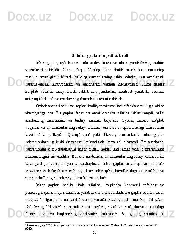 3. Inkor gaplarning stilistik roli
Inkor   gaplar,   oybek   asarlarida   badiiy   tasvir   va   obraz   yaratishning   muhim
vositalaridan   biridir.   Ular   nafaqat   fe’lning   inkor   shakli   orqali   biror   narsaning
mavjud emasligini bildiradi, balki qahramonlarning ruhiy holatini, muammolarini,
qarama-qarshi   hissiyotlarini   va   qarorlarini   yanada   kuchaytiradi.   Inkor   gaplar
ko‘plab   stilistik   maqsadlarda   ishlatiladi,   jumladan,   kontrast   yaratish,   obrazni
aniqroq ifodalash va asarlarning dramatik kuchini oshirish.
Oybek asarlarida inkor gaplari badiiy tasvir vositasi sifatida o‘zining alohida
ahamiyatiga   ega.   Bu   gaplar   faqat   grammatik   vosita   sifatida   ishlatilmaydi,   balki
asarlarning   mazmunini   va   badiiy   shaklini   boyitadi.   Oybek,   inkorni   ko‘plab
voqealar  va  qahramonlarning  ruhiy  holatlari,  orzulari   va qarorlaridagi   iztiroblarni
tasvirlashda   qo‘llaydi.   "Qutlug‘   qon"   yoki   "Navoiy"   romanlarida   inkor   gaplar
qahramonlarning   ichki   dunyosini   ko‘rsatishda   katta   rol   o‘ynaydi.   Bu   asarlarda,
qahramonlar   o‘z   kelajaklarini   inkor   qilgan   holda,   umidsizlik   yoki   o‘zgarishning
imkonsizligini his etadilar.   Bu, o‘z navbatida, qahramonlarning ruhiy kurashlarini
va anglash jarayonlarini yanada kuchaytiradi. Inkor gaplari orqali qahramonlar o‘z
orzularini  va kelajakdagi  imkoniyatlarni inkor qilib, hayotlaridagi  beqarorlikni va
mavjud bo‘lmagan imkoniyatlarni ko‘rsatadilar 8
.
Inkor   gaplari   badiiy   ifoda   sifatida,   ko‘pincha   kontrastli   tafakkur   va
psixologik qarama-qarshiliklarni yaratish uchun ishlatiladi. Bu gaplar orqali asarda
mavjud   bo‘lgan   qarama-qarshiliklarni   yanada   kuchaytirish   mumkin.   Masalan,
Oybekning   "Navoiy"   romanida   inkor   gaplari,   ideal   va   real   dunyo   o‘rtasidagi
farqni,   orzu   va   haqiqatning   ziddiyatini   ko‘rsatadi.   Bu   gaplar,   shuningdek,
8
 Usmonova, F. (2021). Adabiyotdagi inkor uslubi: teoretik yondoshuv.  Toshkent: Yozuvchilar uyushmasi. 190 
sahifa.
17 