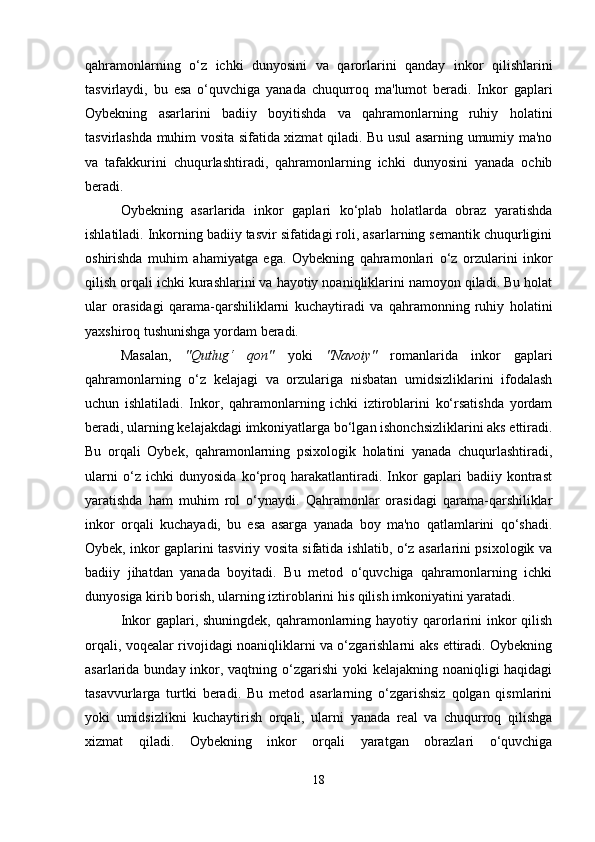 qahramonlarning   o‘z   ichki   dunyosini   va   qarorlarini   qanday   inkor   qilishlarini
tasvirlaydi,   bu   esa   o‘quvchiga   yanada   chuqurroq   ma'lumot   beradi.   Inkor   gaplari
Oybekning   asarlarini   badiiy   boyitishda   va   qahramonlarning   ruhiy   holatini
tasvirlashda muhim vosita sifatida xizmat qiladi. Bu usul asarning umumiy ma'no
va   tafakkurini   chuqurlashtiradi,   qahramonlarning   ichki   dunyosini   yanada   ochib
beradi.
Oybekning   asarlarida   inkor   gaplari   ko‘plab   holatlarda   obraz   yaratishda
ishlatiladi. Inkorning badiiy tasvir sifatidagi roli, asarlarning semantik chuqurligini
oshirishda   muhim   ahamiyatga   ega.   Oybekning   qahramonlari   o‘z   orzularini   inkor
qilish orqali ichki kurashlarini va hayotiy noaniqliklarini namoyon qiladi. Bu holat
ular   orasidagi   qarama-qarshiliklarni   kuchaytiradi   va   qahramonning   ruhiy   holatini
yaxshiroq tushunishga yordam beradi.
Masalan,   "Qutlug‘   qon"   yoki   "Navoiy"   romanlarida   inkor   gaplari
qahramonlarning   o‘z   kelajagi   va   orzulariga   nisbatan   umidsizliklarini   ifodalash
uchun   ishlatiladi.   Inkor,   qahramonlarning   ichki   iztiroblarini   ko‘rsatishda   yordam
beradi, ularning kelajakdagi imkoniyatlarga bo‘lgan ishonchsizliklarini aks ettiradi.
Bu   orqali   Oybek,   qahramonlarning   psixologik   holatini   yanada   chuqurlashtiradi,
ularni   o‘z   ichki   dunyosida   ko‘proq   harakatlantiradi.   Inkor   gaplari   badiiy   kontrast
yaratishda   ham   muhim   rol   o‘ynaydi.   Qahramonlar   orasidagi   qarama-qarshiliklar
inkor   orqali   kuchayadi,   bu   esa   asarga   yanada   boy   ma'no   qatlamlarini   qo‘shadi.
Oybek, inkor gaplarini tasviriy vosita sifatida ishlatib, o‘z asarlarini psixologik va
badiiy   jihatdan   yanada   boyitadi.   Bu   metod   o‘quvchiga   qahramonlarning   ichki
dunyosiga kirib borish, ularning iztiroblarini his qilish imkoniyatini yaratadi.
Inkor gaplari, shuningdek, qahramonlarning hayotiy qarorlarini  inkor  qilish
orqali, voqealar rivojidagi noaniqliklarni va o‘zgarishlarni aks ettiradi. Oybekning
asarlarida bunday inkor, vaqtning o‘zgarishi  yoki kelajakning noaniqligi haqidagi
tasavvurlarga   turtki   beradi.   Bu   metod   asarlarning   o‘zgarishsiz   qolgan   qismlarini
yoki   umidsizlikni   kuchaytirish   orqali,   ularni   yanada   real   va   chuqurroq   qilishga
xizmat   qiladi.   Oybekning   inkor   orqali   yaratgan   obrazlari   o‘quvchiga
18 