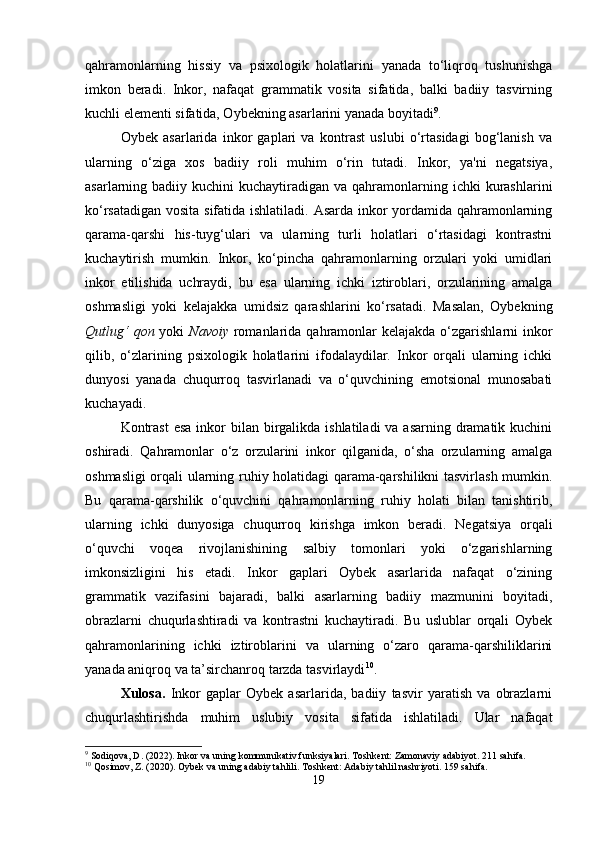 qahramonlarning   hissiy   va   psixologik   holatlarini   yanada   to‘liqroq   tushunishga
imkon   beradi.   Inkor,   nafaqat   grammatik   vosita   sifatida,   balki   badiiy   tasvirning
kuchli elementi sifatida, Oybekning asarlarini yanada boyitadi 9
.
Oybek   asarlarida   inkor   gaplari   va   kontrast   uslubi   o‘rtasidagi   bog‘lanish   va
ularning   o‘ziga   xos   badiiy   roli   muhim   o‘rin   tutadi.   Inkor,   ya'ni   negatsiya,
asarlarning badiiy  kuchini  kuchaytiradigan  va qahramonlarning ichki   kurashlarini
ko‘rsatadigan vosita sifatida ishlatiladi. Asarda inkor yordamida qahramonlarning
qarama-qarshi   his-tuyg‘ulari   va   ularning   turli   holatlari   o‘rtasidagi   kontrastni
kuchaytirish   mumkin.   Inkor,   ko‘pincha   qahramonlarning   orzulari   yoki   umidlari
inkor   etilishida   uchraydi,   bu   esa   ularning   ichki   iztiroblari,   orzularining   amalga
oshmasligi   yoki   kelajakka   umidsiz   qarashlarini   ko‘rsatadi.   Masalan,   Oybekning
Qutlug‘  qon   yoki   Navoiy   romanlarida qahramonlar  kelajakda o‘zgarishlarni  inkor
qilib,   o‘zlarining   psixologik   holatlarini   ifodalaydilar.   Inkor   orqali   ularning   ichki
dunyosi   yanada   chuqurroq   tasvirlanadi   va   o‘quvchining   emotsional   munosabati
kuchayadi.
Kontrast  esa  inkor  bilan birgalikda ishlatiladi  va asarning  dramatik kuchini
oshiradi.   Qahramonlar   o‘z   orzularini   inkor   qilganida,   o‘sha   orzularning   amalga
oshmasligi orqali ularning ruhiy holatidagi qarama-qarshilikni tasvirlash mumkin.
Bu   qarama-qarshilik   o‘quvchini   qahramonlarning   ruhiy   holati   bilan   tanishtirib,
ularning   ichki   dunyosiga   chuqurroq   kirishga   imkon   beradi.   Negatsiya   orqali
o‘quvchi   voqea   rivojlanishining   salbiy   tomonlari   yoki   o‘zgarishlarning
imkonsizligini   his   etadi.   Inkor   gaplari   Oybek   asarlarida   nafaqat   o‘zining
grammatik   vazifasini   bajaradi,   balki   asarlarning   badiiy   mazmunini   boyitadi,
obrazlarni   chuqurlashtiradi   va   kontrastni   kuchaytiradi.   Bu   uslublar   orqali   Oybek
qahramonlarining   ichki   iztiroblarini   va   ularning   o‘zaro   qarama-qarshiliklarini
yanada aniqroq va ta’sirchanroq tarzda tasvirlaydi 10
.
Xulosa .   Inkor   gaplar   Oybek   asarlarida,   badiiy   tasvir   yaratish   va   obrazlarni
chuqurlashtirishda   muhim   uslubiy   vosita   sifatida   ishlatiladi.   Ular   nafaqat
9
 Sodiqova, D. (2022). Inkor va uning kommunikativ funksiyalari.  Toshkent: Zamonaviy adabiyot. 211 sahifa.
10
 Qosimov, Z. (2020). Oybek va uning adabiy tahlili. Toshkent: Adabiy tahlil nashriyoti. 159 sahifa.
19 