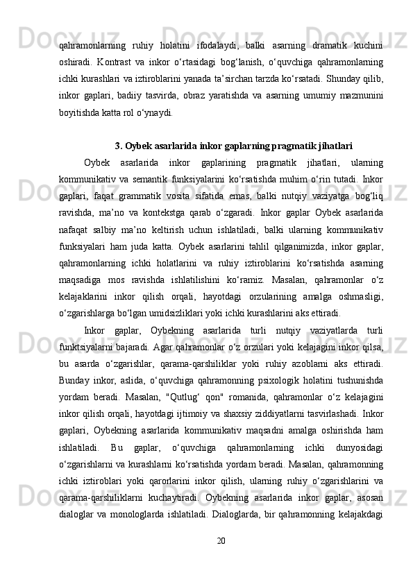 qahramonlarning   ruhiy   holatini   ifodalaydi,   balki   asarning   dramatik   kuchini
oshiradi.   Kontrast   va   inkor   o‘rtasidagi   bog‘lanish,   o‘quvchiga   qahramonlarning
ichki kurashlari va iztiroblarini yanada ta’sirchan tarzda ko‘rsatadi. Shunday qilib,
inkor   gaplari,   badiiy   tasvirda,   obraz   yaratishda   va   asarning   umumiy   mazmunini
boyitishda katta rol o‘ynaydi.
3.   Oybek asarlarida inkor gaplarning pragmatik jihatlari
Oybek   asarlarida   inkor   gaplarining   pragmatik   jihatlari,   ularning
kommunikativ   va   semantik   funksiyalarini   ko‘rsatishda   muhim   o‘rin   tutadi.   Inkor
gaplari,   faqat   grammatik   vosita   sifatida   emas,   balki   nutqiy   vaziyatga   bog‘liq
ravishda,   ma’no   va   kontekstga   qarab   o‘zgaradi.   Inkor   gaplar   Oybek   asarlarida
nafaqat   salbiy   ma’no   keltirish   uchun   ishlatiladi,   balki   ularning   kommunikativ
funksiyalari   ham   juda   katta.   Oybek   asarlarini   tahlil   qilganimizda,   inkor   gaplar,
qahramonlarning   ichki   holatlarini   va   ruhiy   iztiroblarini   ko‘rsatishda   asarning
maqsadiga   mos   ravishda   ishlatilishini   ko‘ramiz.   Masalan,   qahramonlar   o‘z
kelajaklarini   inkor   qilish   orqali,   hayotdagi   orzularining   amalga   oshmasligi,
o‘zgarishlarga bo‘lgan umidsizliklari yoki ichki kurashlarini aks ettiradi.
Inkor   gaplar,   Oybekning   asarlarida   turli   nutqiy   vaziyatlarda   turli
funktsiyalarni bajaradi.   Agar qahramonlar o‘z orzulari yoki kelajagini inkor qilsa,
bu   asarda   o‘zgarishlar,   qarama-qarshiliklar   yoki   ruhiy   azoblarni   aks   ettiradi.
Bunday   inkor,   aslida,   o‘quvchiga   qahramonning   psixologik   holatini   tushunishda
yordam   beradi.   Masalan,   "Qutlug‘   qon"   romanida,   qahramonlar   o‘z   kelajagini
inkor qilish orqali, hayotdagi ijtimoiy va shaxsiy ziddiyatlarni tasvirlashadi. Inkor
gaplari,   Oybekning   asarlarida   kommunikativ   maqsadni   amalga   oshirishda   ham
ishlatiladi.   Bu   gaplar,   o‘quvchiga   qahramonlarning   ichki   dunyosidagi
o‘zgarishlarni va kurashlarni ko‘rsatishda yordam beradi. Masalan, qahramonning
ichki   iztiroblari   yoki   qarorlarini   inkor   qilish,   ularning   ruhiy   o‘zgarishlarini   va
qarama-qarshiliklarni   kuchaytiradi.   Oybekning   asarlarida   inkor   gaplar,   asosan
dialoglar   va   monologlarda   ishlatiladi.   Dialoglarda,   bir   qahramonning   kelajakdagi
20 