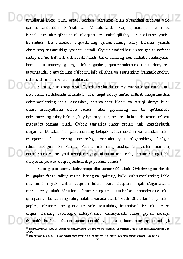 umidlarini   inkor   qilish   orqali,   boshqa   qahramon   bilan   o‘rtasidagi   ziddiyat   yoki
qarama-qarshiliklar   ko‘rsatiladi.   Monologlarda   esa,   qahramon   o‘z   ichki
iztiroblarini inkor qilish orqali o‘z qarorlarini qabul qilish yoki rad etish jarayonini
ko‘rsatadi.   Bu   inkorlar,   o‘quvchining   qahramonning   ruhiy   holatini   yanada
chuqurroq   tushunishiga   yordam   beradi.   Oybek   asarlaridagi   inkor   gaplar   nafaqat
salbiy   ma’no   keltirish   uchun   ishlatiladi,   balki   ularning   komunikativ   funksiyalari
ham   katta   ahamiyatga   ega.   Inkor   gaplari,   qahramonlarning   ichki   dunyosini
tasvirlashda, o‘quvchining e’tiborini jalb qilishda va asarlarning dramatik kuchini
oshirishda muhim vosita hisoblanadi 11
.
Inkor   gaplar   (negatsiya)   Oybek   asarlarida   nutqiy   vaziyatlarga   qarab   turli
ma'nolarni   ifodalashda   ishlatiladi.   Ular   faqat   salbiy   ma'no   keltirib   chiqarmasdan,
qahramonlarning   ichki   kurashlari,   qarama-qarshiliklari   va   tashqi   dunyo   bilan
o'zaro   ziddiyatlarini   ochib   beradi.   Inkor   gaplarning   har   bir   qo'llanilishi
qahramonning ruhiy holatini, kayfiyatini yoki qarorlarini ta'kidlash uchun turlicha
maqsadga   xizmat   qiladi.   Oybek   asarlarida   inkor   gaplari   turli   kontekstlarda
o'zgaradi.   Masalan,   bir   qahramonning   kelajak   uchun   orzulari   va   umidlari   inkor
qilinganida,   bu   o'zining   umidsizligi,   voqealar   yoki   o'zgarishlarga   bo'lgan
ishonchsizligini   aks   ettiradi.   Ammo   inkorning   boshqa   bir   shakli,   masalan,
qarorlarning   inkori   yoki   tashqi   dunyoga   nisbatan   rad   etish,   qahramonning   ichki
dunyosini yanada aniqroq tushunishga yordam beradi 12
.
Inkor gaplar komunikativ maqsadlar uchun ishlatiladi. Oybekning asarlarida
bu   gaplar   faqat   salbiy   ma'no   beribgina   qolmay,   balki   qahramonlarning   ichki
muammolari   yoki   tashqi   voqealar   bilan   o'zaro   aloqalari   orqali   o'zgaruvchan
ma'nolarni yaratadi. Masalan, qahramonning kelajakka bo'lgan ishonchsizligi inkor
qilinganida, bu ularning ruhiy holatini yanada ochib beradi. Shu bilan birga, inkor
gaplar,   qahramonlarning   orzulari   yoki   kelajakdagi   imkoniyatlarini   inkor   qilish
orqali,   ularning   psixologik   ziddiyatlarini   kuchaytiradi.   Inkor   gaplar,   nafaqat
dramatik   kuchni   oshirish   uchun   ishlatiladi,   balki   qahramonlarning   psixologik
11
 Fayzullayev, R. (2021). Oybek va badiiy tasvir: Negatsiya va kontrast.  Toshkent: O’zbek adabiyoti nashriyoti. 160
sahifa.
12
 Ibragimov, L. (2020). Inkor gaplar va ularning o‘ziga xosligi.  Toshkent: Shahrisabz nashriyoti. 178 sahifa.
21 