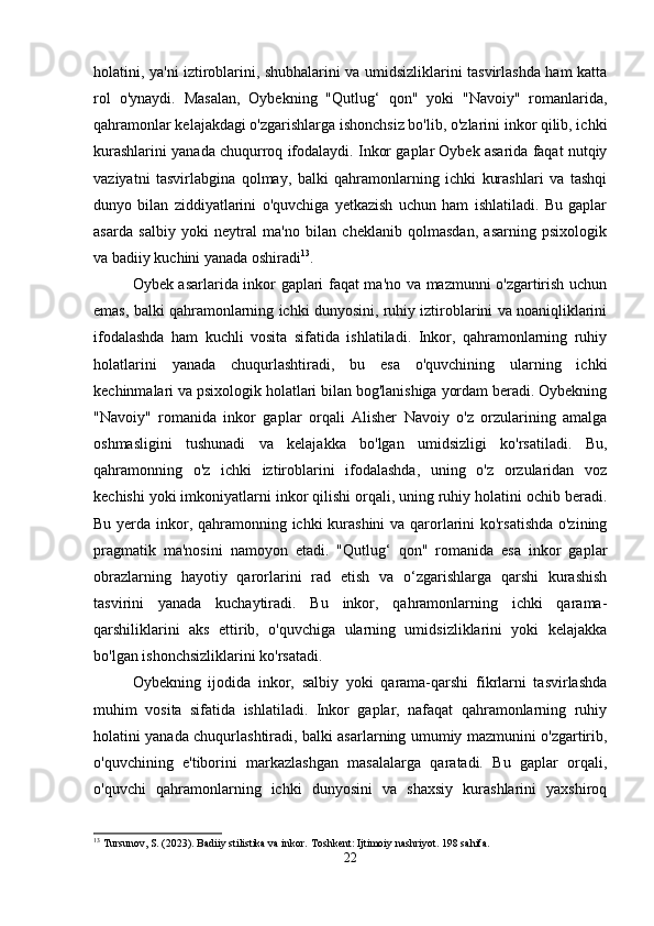 holatini, ya'ni iztiroblarini, shubhalarini va umidsizliklarini tasvirlashda ham katta
rol   o'ynaydi.   Masalan,   Oybekning   "Qutlug‘   qon"   yoki   "Navoiy"   romanlarida,
qahramonlar kelajakdagi o'zgarishlarga ishonchsiz bo'lib, o'zlarini inkor qilib, ichki
kurashlarini yanada chuqurroq ifodalaydi. Inkor gaplar Oybek asarida faqat nutqiy
vaziyatni   tasvirlabgina   qolmay,   balki   qahramonlarning   ichki   kurashlari   va   tashqi
dunyo   bilan   ziddiyatlarini   o'quvchiga   yetkazish   uchun   ham   ishlatiladi.   Bu   gaplar
asarda   salbiy   yoki   neytral   ma'no   bilan   cheklanib   qolmasdan,   asarning   psixologik
va badiiy kuchini yanada oshiradi 13
.
Oybek asarlarida inkor gaplari faqat ma'no va mazmunni o'zgartirish uchun
emas, balki qahramonlarning ichki dunyosini, ruhiy iztiroblarini va noaniqliklarini
ifodalashda   ham   kuchli   vosita   sifatida   ishlatiladi.   Inkor,   qahramonlarning   ruhiy
holatlarini   yanada   chuqurlashtiradi,   bu   esa   o'quvchining   ularning   ichki
kechinmalari va psixologik holatlari bilan bog'lanishiga yordam beradi. Oybekning
"Navoiy"   romanida   inkor   gaplar   orqali   Alisher   Navoiy   o'z   orzularining   amalga
oshmasligini   tushunadi   va   kelajakka   bo'lgan   umidsizligi   ko'rsatiladi.   Bu,
qahramonning   o'z   ichki   iztiroblarini   ifodalashda,   uning   o'z   orzularidan   voz
kechishi yoki imkoniyatlarni inkor qilishi orqali, uning ruhiy holatini ochib beradi.
Bu yerda inkor, qahramonning ichki  kurashini  va qarorlarini  ko'rsatishda  o'zining
pragmatik   ma'nosini   namoyon   etadi.   "Qutlug‘   qon"   romanida   esa   inkor   gaplar
obrazlarning   hayotiy   qarorlarini   rad   etish   va   o‘zgarishlarga   qarshi   kurashish
tasvirini   yanada   kuchaytiradi.   Bu   inkor,   qahramonlarning   ichki   qarama-
qarshiliklarini   aks   ettirib,   o'quvchiga   ularning   umidsizliklarini   yoki   kelajakka
bo'lgan ishonchsizliklarini ko'rsatadi. 
Oybekning   ijodida   inkor,   salbiy   yoki   qarama-qarshi   fikrlarni   tasvirlashda
muhim   vosita   sifatida   ishlatiladi.   Inkor   gaplar,   nafaqat   qahramonlarning   ruhiy
holatini yanada chuqurlashtiradi, balki asarlarning umumiy mazmunini o'zgartirib,
o'quvchining   e'tiborini   markazlashgan   masalalarga   qaratadi.   Bu   gaplar   orqali,
o'quvchi   qahramonlarning   ichki   dunyosini   va   shaxsiy   kurashlarini   yaxshiroq
13
 Tursunov, S. (2023). Badiiy stilistika va inkor.  Toshkent: Ijtimoiy nashriyot. 198 sahifa.
22 