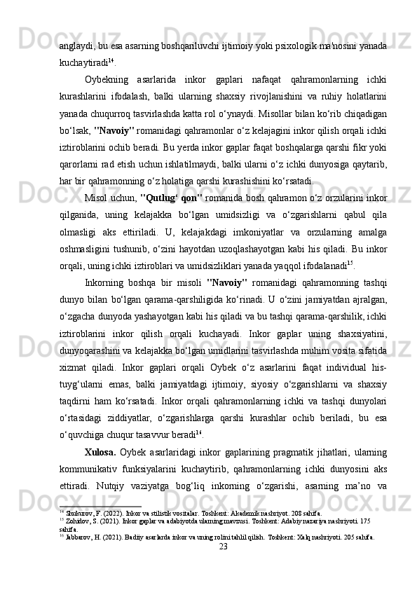 anglaydi, bu esa asarning boshqariluvchi ijtimoiy yoki psixologik ma'nosini yanada
kuchaytiradi 14
.
Oybekning   asarlarida   inkor   gaplari   nafaqat   qahramonlarning   ichki
kurashlarini   ifodalash,   balki   ularning   shaxsiy   rivojlanishini   va   ruhiy   holatlarini
yanada chuqurroq tasvirlashda katta rol o‘ynaydi. Misollar bilan ko‘rib chiqadigan
bo‘lsak,  "Navoiy"  romanidagi qahramonlar o‘z kelajagini inkor qilish orqali ichki
iztiroblarini ochib beradi. Bu yerda inkor gaplar faqat boshqalarga qarshi fikr yoki
qarorlarni rad etish uchun ishlatilmaydi, balki ularni o‘z ichki dunyosiga qaytarib,
har bir qahramonning o‘z holatiga qarshi kurashishini ko‘rsatadi.
Misol uchun,   "Qutlug‘ qon"   romanida bosh qahramon o‘z orzularini inkor
qilganida,   uning   kelajakka   bo‘lgan   umidsizligi   va   o‘zgarishlarni   qabul   qila
olmasligi   aks   ettiriladi.   U,   kelajakdagi   imkoniyatlar   va   orzularning   amalga
oshmasligini  tushunib,  o‘zini   hayotdan  uzoqlashayotgan  kabi   his  qiladi. Bu  inkor
orqali, uning ichki iztiroblari va umidsizliklari yanada yaqqol ifodalanadi 15
.
Inkorning   boshqa   bir   misoli   "Navoiy"   romanidagi   qahramonning   tashqi
dunyo   bilan   bo‘lgan   qarama-qarshiligida   ko‘rinadi.   U   o‘zini   jamiyatdan   ajralgan,
o‘zgacha dunyoda yashayotgan kabi his qiladi va bu tashqi qarama-qarshilik, ichki
iztiroblarini   inkor   qilish   orqali   kuchayadi.   Inkor   gaplar   uning   shaxsiyatini,
dunyoqarashini va kelajakka bo‘lgan umidlarini tasvirlashda muhim vosita sifatida
xizmat   qiladi.   Inkor   gaplari   orqali   Oybek   o‘z   asarlarini   faqat   individual   his-
tuyg‘ularni   emas,   balki   jamiyatdagi   ijtimoiy,   siyosiy   o‘zgarishlarni   va   shaxsiy
taqdirni   ham   ko‘rsatadi.   Inkor   orqali   qahramonlarning   ichki   va   tashqi   dunyolari
o‘rtasidagi   ziddiyatlar,   o‘zgarishlarga   qarshi   kurashlar   ochib   beriladi,   bu   esa
o‘quvchiga chuqur tasavvur beradi 16
.
Xulosa.   Oybek   asarlaridagi   inkor   gaplarining   pragmatik   jihatlari,   ularning
kommunikativ   funksiyalarini   kuchaytirib,   qahramonlarning   ichki   dunyosini   aks
ettiradi.   Nutqiy   vaziyatga   bog‘liq   inkorning   o‘zgarishi,   asarning   ma’no   va
14
 Shukurov, F. (2022). Inkor va stilistik vositalar. Toshkent: Akademik nashriyot. 208 sahifa.
15
 Zohidov, S. (2021). Inkor gaplar va adabiyotda ularning mavzusi.  Toshkent: Adabiy nazariya nashriyoti. 175 
sahifa.
16
 Jabbarov, H. (2021). Badiiy asarlarda inkor va uning rolini tahlil qilish.  Toshkent: Xalq nashriyoti. 205 sahifa.
23 