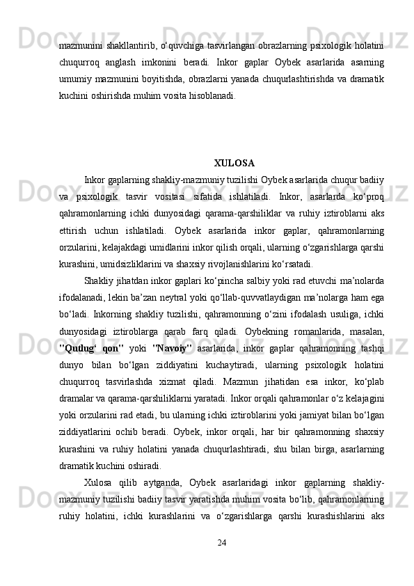 mazmunini shakllantirib, o‘quvchiga tasvirlangan obrazlarning psixologik holatini
chuqurroq   anglash   imkonini   beradi.   Inkor   gaplar   Oybek   asarlarida   asarning
umumiy mazmunini boyitishda, obrazlarni yanada chuqurlashtirishda va dramatik
kuchini oshirishda muhim vosita hisoblanadi.
XULOSA
Inkor gaplarning shakliy-mazmuniy tuzilishi Oybek asarlarida chuqur badiiy
va   psixologik   tasvir   vositasi   sifatida   ishlatiladi.   Inkor,   asarlarda   ko‘proq
qahramonlarning   ichki   dunyosidagi   qarama-qarshiliklar   va   ruhiy   iztiroblarni   aks
ettirish   uchun   ishlatiladi.   Oybek   asarlarida   inkor   gaplar,   qahramonlarning
orzularini, kelajakdagi umidlarini inkor qilish orqali, ularning o‘zgarishlarga qarshi
kurashini, umidsizliklarini va shaxsiy rivojlanishlarini ko‘rsatadi.
Shakliy jihatdan inkor gaplari ko‘pincha salbiy yoki rad etuvchi ma’nolarda
ifodalanadi, lekin ba’zan neytral yoki qo‘llab-quvvatlaydigan ma’nolarga ham ega
bo‘ladi.   Inkorning   shakliy   tuzilishi,   qahramonning   o‘zini   ifodalash   usuliga,   ichki
dunyosidagi   iztiroblarga   qarab   farq   qiladi.   Oybekning   romanlarida,   masalan,
"Qutlug‘   qon"   yoki   "Navoiy"   asarlarida,   inkor   gaplar   qahramonning   tashqi
dunyo   bilan   bo‘lgan   ziddiyatini   kuchaytiradi,   ularning   psixologik   holatini
chuqurroq   tasvirlashda   xizmat   qiladi.   Mazmun   jihatidan   esa   inkor,   ko‘plab
dramalar va qarama-qarshiliklarni yaratadi. Inkor orqali qahramonlar o‘z kelajagini
yoki orzularini rad etadi, bu ularning ichki iztiroblarini yoki jamiyat bilan bo‘lgan
ziddiyatlarini   ochib   beradi.   Oybek,   inkor   orqali,   har   bir   qahramonning   shaxsiy
kurashini   va   ruhiy   holatini   yanada   chuqurlashtiradi,   shu   bilan   birga,   asarlarning
dramatik kuchini oshiradi.
Xulosa   qilib   aytganda,   Oybek   asarlaridagi   inkor   gaplarning   shakliy-
mazmuniy tuzilishi badiiy tasvir yaratishda muhim vosita bo‘lib, qahramonlarning
ruhiy   holatini,   ichki   kurashlarini   va   o‘zgarishlarga   qarshi   kurashishlarini   aks
24 