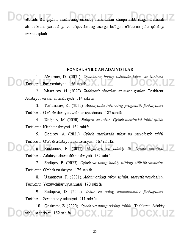 ettiradi.   Bu   gaplar,   asarlarning   umumiy   mazmunini   chuqurlashtirishga,   dramatik
atmosferani   yaratishga   va   o‘quvchining   asarga   bo‘lgan   e’tiborini   jalb   qilishga
xizmat qiladi.
FOYDALANILGAN ADAIYOTLAR
1. Akramov,   D.   (2021).   Oybekning   badiiy   uslubida   inkor   va   kontrast .
Toshkent: Fan nashriyoti. 156 sahifa. 
2. Mansurov,   N.   (2020).   Ziddiyatli   obrazlar   va   inkor   gaplar .   Toshkent:
Adabiyot va san’at nashriyoti. 214 sahifa. 
3. Toshmatov,   K.   (2022).   Adabiyotda   inkorning   pragmatik   funksiyalari .
Toshkent: O’zbekiston yozuvchilar uyushmasi. 182 sahifa. 
4. Xodjaev,   M.   (2020).   Ruhiyat   va   inkor:   Oybek   asarlarini   tahlil   qilish .
Toshkent: Kitob nashriyoti. 154 sahifa. 
5. Qodirov,   A.   (2021).   Oybek   asarlarida   inkor   va   psixologik   tahlil .
Toshkent: O’zbek adabiyoti akademiyasi. 167 sahifa. 
6. Rustamov,   F.   (2022).   Negatsiya   va   adabiy   til:   Oybek   misolida .
Toshkent: Adabiyotshunoslik nashriyoti. 189 sahifa. 
7. Sodiqov,   B.   (2023).   Oybek   va   uning   badiiy   tilidagi   stilistik   vositalar .
Toshkent: O’zbek nashriyoti. 175 sahifa. 
8. Usmonova,   F.   (2021).   Adabiyotdagi   inkor   uslubi:   teoretik   yondoshuv .
Toshkent: Yozuvchilar uyushmasi. 190 sahifa. 
9. Sodiqova,   D.   (2022).   Inkor   va   uning   kommunikativ   funksiyalari .
Toshkent: Zamonaviy adabiyot. 211 sahifa. 
10. Qosimov, Z. (2020).   Oybek va uning adabiy tahlili . Toshkent: Adabiy
tahlil nashriyoti. 159 sahifa. 
25 