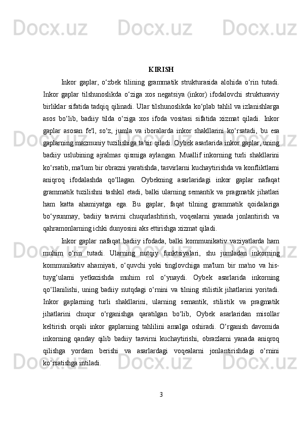 KIRISH
Inkor   gaplar,   o‘zbek   tilining   grammatik   strukturasida   alohida   o‘rin   tutadi.
Inkor   gaplar   tilshunoslikda   o‘ziga   xos   negatsiya   (inkor)   ifodalovchi   strukturaviy
birliklar sifatida tadqiq qilinadi. Ular tilshunoslikda ko‘plab tahlil va izlanishlarga
asos   bo‘lib,   badiiy   tilda   o‘ziga   xos   ifoda   vositasi   sifatida   xizmat   qiladi.   Inkor
gaplar   asosan   fe'l,   so‘z,   jumla   va   iboralarda   inkor   shakllarini   ko‘rsatadi,   bu   esa
gaplarning mazmuniy tuzilishiga ta'sir qiladi. Oybek asarlarida inkor gaplar, uning
badiiy   uslubining   ajralmas   qismiga   aylangan.   Muallif   inkorning   turli   shakllarini
ko‘rsatib, ma'lum bir obrazni yaratishda, tasvirlarni kuchaytirishda va konfliktlarni
aniqroq   ifodalashda   qo‘llagan.   Oybekning   asarlaridagi   inkor   gaplar   nafaqat
grammatik   tuzilishni   tashkil   etadi,   balki   ularning   semantik   va   pragmatik   jihatlari
ham   katta   ahamiyatga   ega.   Bu   gaplar,   faqat   tilning   grammatik   qoidalariga
bo‘ysunmay,   badiiy   tasvirni   chuqurlashtirish,   voqealarni   yanada   jonlantirish   va
qahramonlarning ichki dunyosini aks ettirishga xizmat qiladi.
Inkor   gaplar   nafaqat   badiiy   ifodada,   balki   kommunikativ   vaziyatlarda   ham
muhim   o‘rin   tutadi.   Ularning   nutqiy   funktsiyalari,   shu   jumladan   inkorning
kommunikativ   ahamiyati,   o‘quvchi   yoki   tinglovchiga   ma'lum   bir   ma'no   va   his-
tuyg‘ularni   yetkazishda   muhim   rol   o‘ynaydi.   Oybek   asarlarida   inkorning
qo‘llanilishi,   uning   badiiy   nutqdagi   o‘rnini   va   tilning   stilistik   jihatlarini   yoritadi.
Inkor   gaplarning   turli   shakllarini,   ularning   semantik,   stilistik   va   pragmatik
jihatlarini   chuqur   o‘rganishga   qaratilgan   bo‘lib,   Oybek   asarlaridan   misollar
keltirish   orqali   inkor   gaplarning   tahlilini   amalga   oshiradi.   O‘rganish   davomida
inkorning   qanday   qilib   badiiy   tasvirni   kuchaytirishi,   obrazlarni   yanada   aniqroq
qilishga   yordam   berishi   va   asarlardagi   voqealarni   jonlantirishdagi   o‘rnini
ko‘rsatishga intiladi.
3 