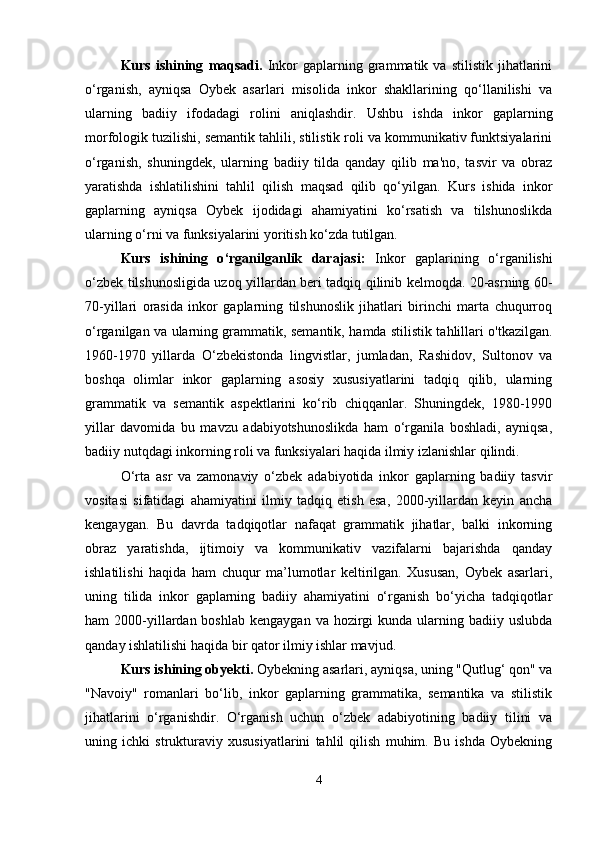 Kurs   ishining   maqsadi.   Inkor   gaplarning  grammatik  va   stilistik   jihatlarini
o‘rganish,   ayniqsa   Oybek   asarlari   misolida   inkor   shakllarining   qo‘llanilishi   va
ularning   badiiy   ifodadagi   rolini   aniqlashdir.   Ushbu   ishda   inkor   gaplarning
morfologik tuzilishi, semantik tahlili, stilistik roli va kommunikativ funktsiyalarini
o‘rganish,   shuningdek,   ularning   badiiy   tilda   qanday   qilib   ma'no,   tasvir   va   obraz
yaratishda   ishlatilishini   tahlil   qilish   maqsad   qilib   qo‘yilgan.   Kurs   ishida   inkor
gaplarning   ayniqsa   Oybek   ijodidagi   ahamiyatini   ko‘rsatish   va   tilshunoslikda
ularning o‘rni va funksiyalarini yoritish ko‘zda tutilgan.
Kurs   ishining   o ‘ rganilganlik   darajasi:   Inkor   gaplarining   o‘rganilishi
o‘zbek tilshunosligida uzoq yillardan beri tadqiq qilinib kelmoqda. 20-asrning 60-
70-yillari   orasida   inkor   gaplarning   tilshunoslik   jihatlari   birinchi   marta   chuqurroq
o‘rganilgan va ularning grammatik, semantik, hamda stilistik tahlillari o'tkazilgan.
1960-1970   yillarda   O‘zbekistonda   lingvistlar,   jumladan,   Rashidov,   Sultonov   va
boshqa   olimlar   inkor   gaplarning   asosiy   xususiyatlarini   tadqiq   qilib,   ularning
grammatik   va   semantik   aspektlarini   ko‘rib   chiqqanlar.   Shuningdek,   1980-1990
yillar   davomida   bu   mavzu   adabiyotshunoslikda   ham   o‘rganila   boshladi,   ayniqsa,
badiiy nutqdagi inkorning roli va funksiyalari haqida ilmiy izlanishlar qilindi.
O‘rta   asr   va   zamonaviy   o‘zbek   adabiyotida   inkor   gaplarning   badiiy   tasvir
vositasi   sifatidagi   ahamiyatini   ilmiy   tadqiq   etish   esa,   2000-yillardan   keyin   ancha
kengaygan.   Bu   davrda   tadqiqotlar   nafaqat   grammatik   jihatlar,   balki   inkorning
obraz   yaratishda,   ijtimoiy   va   kommunikativ   vazifalarni   bajarishda   qanday
ishlatilishi   haqida   ham   chuqur   ma’lumotlar   keltirilgan.   Xususan,   Oybek   asarlari,
uning   tilida   inkor   gaplarning   badiiy   ahamiyatini   o‘rganish   bo‘yicha   tadqiqotlar
ham  2000-yillardan  boshlab  kengaygan  va  hozirgi   kunda  ularning  badiiy uslubda
qanday ishlatilishi haqida bir qator ilmiy ishlar mavjud.
Kurs ishining obyekti.  Oybekning asarlari, ayniqsa, uning "Qutlug‘ qon" va
"Navoiy"   romanlari   bo‘lib,   inkor   gaplarning   grammatika,   semantika   va   stilistik
jihatlarini   o‘rganishdir.   O‘rganish   uchun   o‘zbek   adabiyotining   badiiy   tilini   va
uning   ichki   strukturaviy   xususiyatlarini   tahlil   qilish   muhim.   Bu   ishda   Oybekning
4 