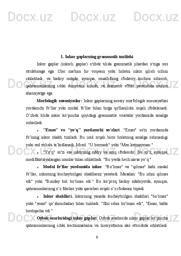 1.  Inkor gaplarning grammatik tuzilishi
Inkor   gaplar   (inkorli   gaplar)   o'zbek   tilida   grammatik   jihatdan   o'ziga   xos
strukturaga   ega.   Ular   ma'lum   bir   voqeani   yoki   holatni   inkor   qilish   uchun
ishlatiladi,   va   badiiy   nutqda,   ayniqsa,   muallifning   ifodaviy   kuchini   oshirish,
qahramonlarning   ichki   dunyosini   ochish,   va   dramatik   effekt   yaratishda   muhim
ahamiyatga ega.
Morfologik xususiyatlar:   Inkor gaplarning asosiy morfologik xususiyatlari
yordamchi   fe’llar   yoki   modal   fe’llar   bilan   birga   qo'llanilishi   orqali   ifodalanadi.
O‘zbek   tilida   inkor   ko‘pincha   quyidagi   grammatik   vositalar   yordamida   amalga
oshiriladi:
o "Emas"   va   "yo‘q"   yordamchi   so‘zlari .   "Emas"   so'zi   yordamida
fe’lning   inkor   shakli   tuziladi.   Bu   usul   orqali   biror   holatning   amalga   oshmasligi
yoki rad etilishi ta’kidlanadi.  Misol: "U bormadi" yoki "Men ketmayman."
o "Yo‘q"   so'zi   esa   inkorning   oddiy   va   aniq   ifodasidir.   Bu   so‘z,   ayniqsa,
modifikatsiyalangan nomlar bilan ishlatiladi: "Bu yerda hech narsa yo‘q."
o Modal   fe’llar   yordamida   inkor .   "Bo‘lmas"   va   "qilmas"   kabi   modal
fe’llar,   inkorning   kuchaytirilgan   shakllarini   yaratadi.   Masalan:   "Bu   ishni   qilmas
edi"   yoki   "Bunday   hol   bo‘lmas   edi."   Bu   ko‘proq   badiiy   adabiyotda,   ayniqsa,
qahramonlarning o‘z fikrlari yoki qarorlari orqali o‘z ifodasini topadi.
o Inkor   shakllari.   Inkorning   yanada   kuchaytirilgan   shakllari   "bo‘lmas"
yoki   "emas"   qo‘shimchalari   bilan   tuziladi:   "Shu  ishni   bo‘lmas   edi",  "Emas,  balki
boshqacha edi."
Oybek asarlaridagi inkor gaplar:  Oybek asarlarida inkor gaplar ko‘pincha
qahramonlarning   ichki   kechinmalarini   va   hissiyotlarini   aks   ettirishda   ishlatiladi.
6 