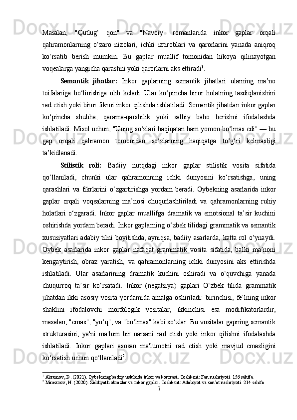 Masalan,   "Qutlug‘   qon"   va   "Navoiy"   romanlarida   inkor   gaplar   orqali
qahramonlarning   o‘zaro   nizolari,   ichki   iztiroblari   va   qarorlarini   yanada   aniqroq
ko‘rsatib   berish   mumkin.   Bu   gaplar   muallif   tomonidan   hikoya   qilinayotgan
voqealarga yangicha qarashni yoki qarorlarni aks ettiradi 1
.
Semantik   jihatlar:   Inkor   gaplarning   semantik   jihatlari   ularning   ma’no
toifalariga   bo‘linishiga   olib   keladi.   Ular   ko‘pincha   biror   holatning   tasdiqlanishini
rad etish yoki biror fikrni inkor qilishda ishlatiladi. Semantik jihatdan inkor gaplar
ko‘pincha   shubha,   qarama-qarshilik   yoki   salbiy   baho   berishni   ifodalashda
ishlatiladi. Misol uchun, "Uning so‘zlari haqiqatan ham yomon bo‘lmas edi" — bu
gap   orqali   qahramon   tomonidan   so‘zlarning   haqiqatga   to‘g‘ri   kelmasligi
ta’kidlanadi.
Stilistik   roli:   Badiiy   nutqdagi   inkor   gaplar   stilistik   vosita   sifatida
qo‘llaniladi,   chunki   ular   qahramonning   ichki   dunyosini   ko‘rsatishga,   uning
qarashlari   va   fikrlarini   o‘zgartirishga   yordam   beradi.   Oybekning   asarlarida   inkor
gaplar   orqali   voqealarning   ma’nosi   chuqurlashtiriladi   va   qahramonlarning   ruhiy
holatlari   o‘zgaradi.   Inkor   gaplar   muallifga   dramatik   va   emotsional   ta’sir   kuchini
oshirishda yordam beradi. Inkor gaplarning o‘zbek tilidagi grammatik va semantik
xususiyatlari adabiy tilni boyitishda, ayniqsa, badiiy asarlarda, katta rol o‘ynaydi.
Oybek   asarlarida   inkor   gaplar   nafaqat   grammatik   vosita   sifatida,   balki   ma’noni
kengaytirish,   obraz   yaratish,   va   qahramonlarning   ichki   dunyosini   aks   ettirishda
ishlatiladi.   Ular   asarlarining   dramatik   kuchini   oshiradi   va   o‘quvchiga   yanada
chuqurroq   ta’sir   ko‘rsatadi.   Inkor   (negatsiya)   gaplari   O‘zbek   tilida   grammatik
jihatdan  ikki   asosiy   vosita  yordamida  amalga  oshiriladi:  birinchisi,  fe’lning  inkor
shaklini   ifodalovchi   morfologik   vositalar,   ikkinchisi   esa   modifikatorlardir,
masalan, "emas", "yo‘q", va "bo‘lmas" kabi so‘zlar. Bu vositalar gapning semantik
strukturasini,   ya'ni   ma'lum   bir   narsani   rad   etish   yoki   inkor   qilishni   ifodalashda
ishlatiladi.   Inkor   gaplari   asosan   ma'lumotni   rad   etish   yoki   mavjud   emasligini
ko‘rsatish uchun qo‘llaniladi 2
.
1
 Akramov, D. (2021). Oybekning badiiy uslubida inkor va kontrast.  Toshkent: Fan nashriyoti. 156 sahifa.
2
 Mansurov, N. (2020). Ziddiyatli obrazlar va inkor gaplar. Toshkent: Adabiyot va san’at nashriyoti.  214 sahifa
7 