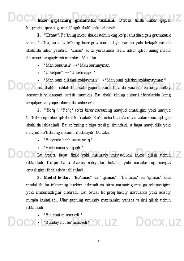 Inkor   gaplarning   grammatik   tuzilishi.   O‘zbek   tilida   inkor   gaplar
ko‘pincha quyidagi morfologik shakllarda uchraydi:
1. "Emas" . Fe’lning inkor shakli uchun eng ko‘p ishlatiladigan grammatik
vosita   bo‘lib,   bu   so‘z   fe’lning   hozirgi   zamon,   o'tgan   zamon   yoki   kelajak   zamon
shaklida   inkor   yaratadi.   "Emas"   so‘zi   yordamida   fe'lni   inkor   qilib,   uning   ma'no
doirasini kengaytirish mumkin.  Misollar: 
 "Men boraman" → "Men bormayman."
 "U kelgan" → "U kelmagan."
 "Men buni qilishni xohlayman" → "Men buni qilishni xohlamayman."
Bu   shaklni   ishlatish   orqali   gapni   inkorli   holatda   yaratish   va   unga   salbiy
semantik   yuklamani   berish   mumkin.   Bu   shakl   tilning   inkorli   ifodalarida   keng
tarqalgan va yuqori darajada tushunarli.
2. "Yo‘q" .   "Yo‘q"   so‘zi   biror   narsaning   mavjud   emasligini   yoki   mavjud
bo‘lishining inkor qilishini ko‘rsatadi. Ko‘pincha bu so‘z o‘z-o‘zidan mustaqil gap
shaklida   ishlatiladi.   Bu   so‘zning   o‘ziga   xosligi   shundaki,   u   faqat   mavjudlik   yoki
mavjud bo‘lishning inkorini ifodalaydi.  Masalan: 
 "Bu yerda hech narsa yo‘q."
 "Hech narsa yo‘q edi."
Bu   vosita   faqat   fizik   yoki   ma'naviy   mavjudlikni   inkor   qilish   uchun
ishlatiladi.   Ko‘pincha   u   shaxsiy   ehtiyojlar,   holatlar   yoki   narsalarning   mavjud
emasligini ifodalashda ishlatiladi.
3. Modal   fe’llar:   "Bo‘lmas"   va   "qilmas" .   "Bo‘lmas"   va   "qilmas"   kabi
modal   fe’llar   inkorning   kuchini   oshiradi   va   biror   narsaning   amalga   oshmasligini
yoki   imkonsizligini   bildiradi.   Bu   fe’llar   ko‘proq   badiiy   matnlarda   yoki   adabiy
nutqda   ishlatiladi.   Ular   gapning   umumiy   mazmunini   yanada   ta'sirli   qilish   uchun
ishlatiladi: 
 "Bu ishni qilmas edi."
 "Bunday hol bo‘lmas edi."
8 