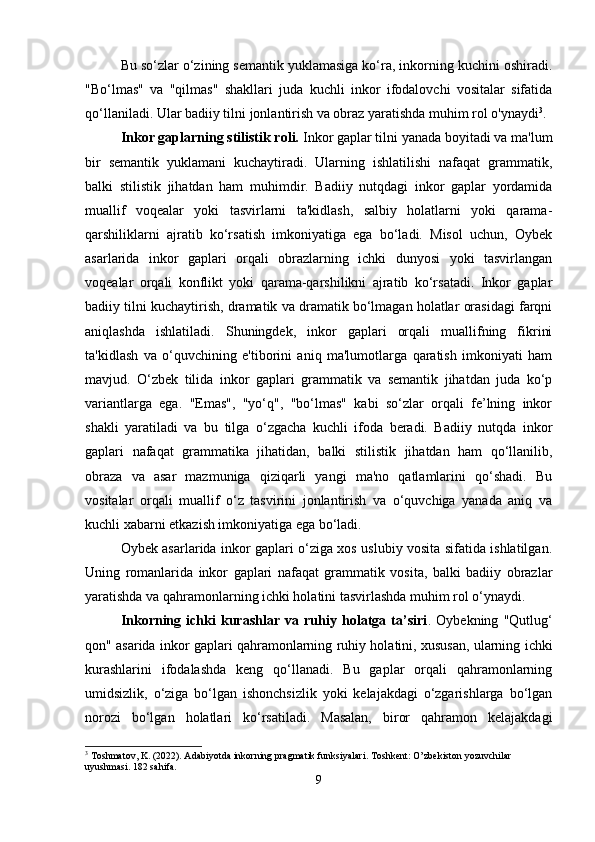 Bu so‘zlar o‘zining semantik yuklamasiga ko‘ra, inkorning kuchini oshiradi.
"Bo‘lmas"   va   "qilmas"   shakllari   juda   kuchli   inkor   ifodalovchi   vositalar   sifatida
qo‘llaniladi. Ular badiiy tilni jonlantirish va obraz yaratishda muhim rol o'ynaydi 3
.
Inkor gaplarning stilistik roli.  Inkor gaplar tilni yanada boyitadi va ma'lum
bir   semantik   yuklamani   kuchaytiradi.   Ularning   ishlatilishi   nafaqat   grammatik,
balki   stilistik   jihatdan   ham   muhimdir.   Badiiy   nutqdagi   inkor   gaplar   yordamida
muallif   voqealar   yoki   tasvirlarni   ta'kidlash,   salbiy   holatlarni   yoki   qarama-
qarshiliklarni   ajratib   ko‘rsatish   imkoniyatiga   ega   bo‘ladi.   Misol   uchun,   Oybek
asarlarida   inkor   gaplari   orqali   obrazlarning   ichki   dunyosi   yoki   tasvirlangan
voqealar   orqali   konflikt   yoki   qarama-qarshilikni   ajratib   ko‘rsatadi.   Inkor   gaplar
badiiy tilni kuchaytirish, dramatik va dramatik bo‘lmagan holatlar orasidagi farqni
aniqlashda   ishlatiladi.   Shuningdek,   inkor   gaplari   orqali   muallifning   fikrini
ta'kidlash   va   o‘quvchining   e'tiborini   aniq   ma'lumotlarga   qaratish   imkoniyati   ham
mavjud.   O‘zbek   tilida   inkor   gaplari   grammatik   va   semantik   jihatdan   juda   ko‘p
variantlarga   ega.   "Emas",   "yo‘q",   "bo‘lmas"   kabi   so‘zlar   orqali   fe’lning   inkor
shakli   yaratiladi   va   bu   tilga   o‘zgacha   kuchli   ifoda   beradi.   Badiiy   nutqda   inkor
gaplari   nafaqat   grammatika   jihatidan,   balki   stilistik   jihatdan   ham   qo‘llanilib,
obraza   va   asar   mazmuniga   qiziqarli   yangi   ma'no   qatlamlarini   qo‘shadi.   Bu
vositalar   orqali   muallif   o‘z   tasvirini   jonlantirish   va   o‘quvchiga   yanada   aniq   va
kuchli xabarni etkazish imkoniyatiga ega bo‘ladi.
Oybek asarlarida inkor gaplari o‘ziga xos uslubiy vosita sifatida ishlatilgan.
Uning   romanlarida   inkor   gaplari   nafaqat   grammatik   vosita,   balki   badiiy   obrazlar
yaratishda va qahramonlarning ichki holatini tasvirlashda muhim rol o‘ynaydi.
Inkorning   ichki   kurashlar   va   ruhiy   holatga   ta’siri .   Oybekning   "Qutlug‘
qon" asarida inkor gaplari qahramonlarning ruhiy holatini, xususan, ularning ichki
kurashlarini   ifodalashda   keng   qo‘llanadi.   Bu   gaplar   orqali   qahramonlarning
umidsizlik,   o‘ziga   bo‘lgan   ishonchsizlik   yoki   kelajakdagi   o‘zgarishlarga   bo‘lgan
norozi   bo‘lgan   holatlari   ko‘rsatiladi.   Masalan,   biror   qahramon   kelajakdagi
3
 Toshmatov, K. (2022). Adabiyotda inkorning pragmatik funksiyalari.  Toshkent: O’zbekiston yozuvchilar 
uyushmasi. 182 sahifa.
9 