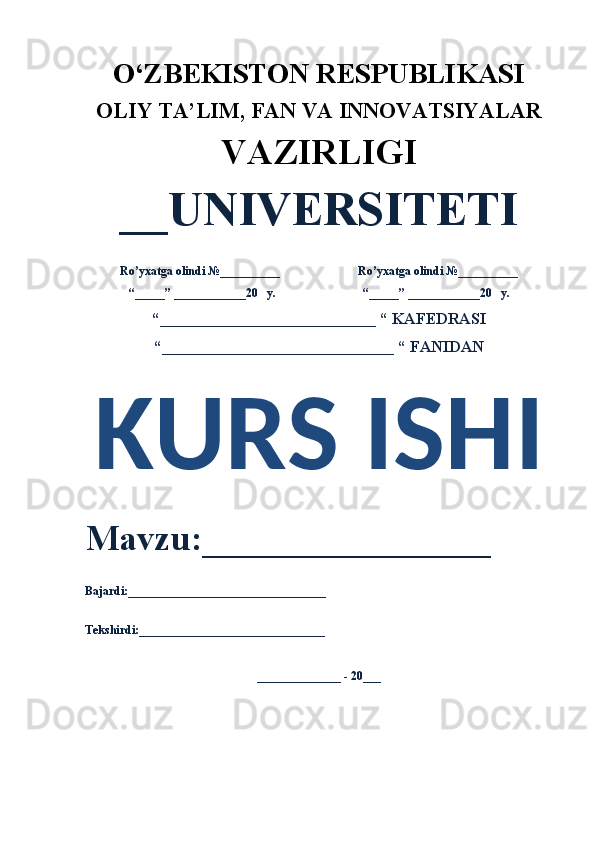 O‘ZBEKISTON RESPUBLIKASI 
OLIY  TA’LIM, FAN  VA INNOVATSIYALAR
VAZIRLIGI
__UNIVERSITETI
Ro’yxatga olindi №__________                          Ro’yxatga olindi №__________
“_____” ____________20   y.                             “_____” ____________20   y.
“___________________________ “ KAFEDRASI
“_____________________________ “ FANIDAN
KURS ISHI 
Mavzu:________________ 
Bajardi:_________________________________
Tekshirdi:_______________________________
______________ - 20___