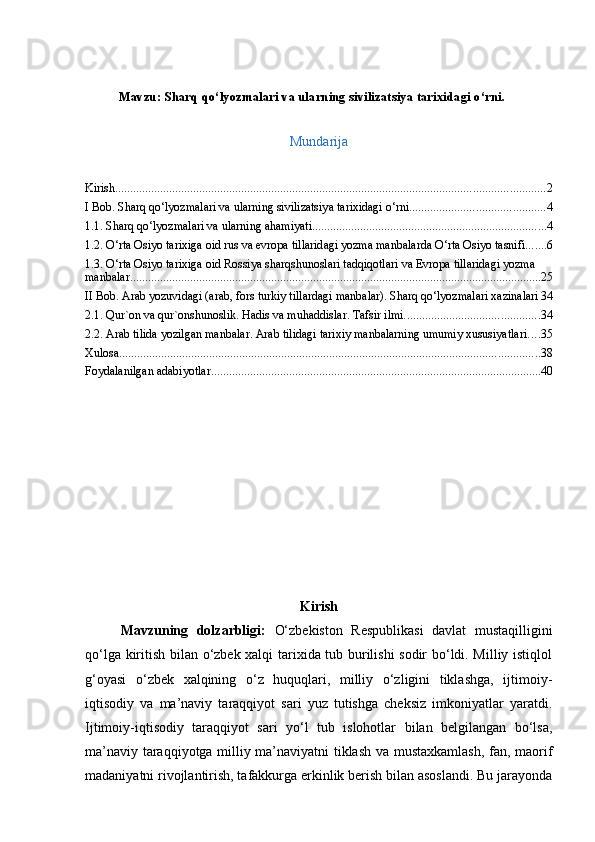 Mavzu:  Sharq qo‘lyozmalari va ularning sivilizatsiya tarixidagi o‘rni.
Mundarija
Kirish ............................................................................................................................................... 2
I Bob. Sharq qo‘lyozmalari va ularning sivilizatsiya tarixidagi o‘rni. ............................................ 4
1.1. Sharq qo‘lyozmalari va ularning ahamiyati .............................................................................. 4
1.2. O‘rta Osiyo tarixiga oid rus va evropa tillaridagi yozma manbalarda O‘rta Osiyo tasnifi ....... 6
1.3. O‘rta Osiyo tarixiga oid Rossiya sharqshunoslari tadqiqotlari va Evropa tillaridagi yozma 
manbalar ......................................................................................................................................... 25
II Bob. Arab yozuvidagi (arab, fors turkiy tillardagi manbalar). Sharq qo‘lyozmalari xazinalari 34
2.1. Qur`оn vа qur`оnshunоslik. Hаdis vа muhаddislаr. Tаfsir ilmi. ............................................ 34
2.2. Аrаb tilidа yozilgаn mаnbаlаr. Аrаb tilidаgi tаriхiy mаnbаlаrning umumiy хususiyatlаri .... 35
Xulosa ............................................................................................................................................ 38
Foydalanilgan adabiyotlar .............................................................................................................. 40
Kirish
Mavzuning   dolzarbligi:   O‘zbekiston   Respublikasi   davlat   mustaqilligini
qo‘lga kiritish bilan o‘zbek xalqi tarixida tub burilishi sodir bo‘ldi. Milliy istiqlol
g‘oyasi   o‘zbek   xalqining   o‘z   huquqlari,   milliy   o‘zligini   tiklashga,   ijtimoiy-
iqtisodiy   va   ma’naviy   taraqqiyot   sari   yuz   tutishga   cheksiz   imkoniyatlar   yaratdi.
Ijtimoiy-iqtisodiy   taraqqiyot   sari   yo‘l   tub   islohotlar   bilan   belgilangan   bo‘lsa,
ma’naviy taraqqiyotga milliy ma’naviyatni tiklash va mustaxkamlash, fan, maorif
madaniyatni rivojlantirish, tafakkurga erkinlik berish bilan asoslandi. Bu jarayonda