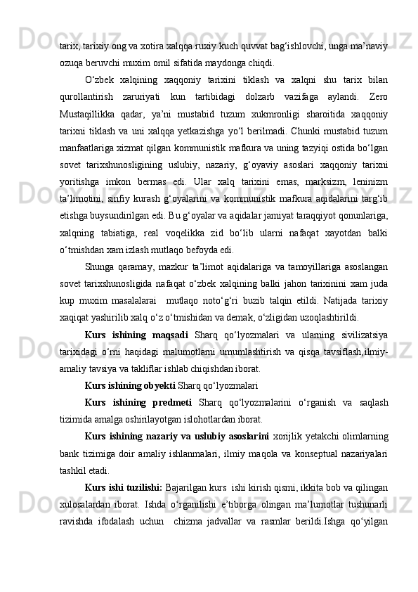 tarix, tarixiy ong va xotira xalqqa ruxiy kuch quvvat bag‘ishlovchi, unga ma’naviy
ozuqa beruvchi muxim omil sifatida maydonga chiqdi. 
O‘zbek   xalqining   xaqqoniy   tarixini   tiklash   va   xalqni   shu   tarix   bilan
qurollantirish   zaruriyati   kun   tartibidagi   dolzarb   vazifaga   aylandi.   Zero
Mustaqillikka   qadar,   ya’ni   mustabid   tuzum   xukmronligi   sharoitida   xaqqoniy
tarixni   tiklash   va   uni   xalqqa   yetkazishga   yo‘l   berilmadi.   Chunki   mustabid   tuzum
manfaatlariga xizmat qilgan kommunistik mafkura va uning tazyiqi ostida bo‘lgan
sovet   tarixshunosligining   uslubiy,   nazariy,   g‘oyaviy   asoslari   xaqqoniy   tarixni
yoritishga   imkon   bermas   edi.   Ular   xalq   tarixini   emas,   marksizm,   leninizm
ta’limotini,   sinfiy   kurash   g‘oyalarini   va   kommunistik   mafkura   aqidalarini   targ‘ib
etishga buysundirilgan edi. Bu g‘oyalar va aqidalar jamiyat taraqqiyot qonunlariga,
xalqning   tabiatiga,   real   voqelikka   zid   bo‘lib   ularni   nafaqat   xayotdan   balki
o‘tmishdan xam izlash mutlaqo befoyda edi.
Shunga   qaramay,   mazkur   ta’limot   aqidalariga   va   tamoyillariga   asoslangan
sovet   tarixshunosligida   nafaqat   o‘zbek   xalqining   balki   jahon   tarixinini   xam   juda
kup   muxim   masalalarai     mutlaqo   noto‘g‘ri   buzib   talqin   etildi.   Natijada   tarixiy
xaqiqat yashirilib xalq o‘z o‘tmishidan va demak, o‘zligidan uzoqlashtirildi.
Kurs   ishining   maqsadi   Sharq   qo‘lyozmalari   va   ularning   sivilizatsiya
tarixidagi   o‘rni   haqidagi   malumotlarni   umumlashtirish   va   qisqa   tavsiflash, ilmiy-
amaliy tavsiya va takliflar ishlab chiqishdan iborat. 
Kurs ishining obyekti  Sharq qo‘lyozmalari  
Kurs   ishining   predmeti   Sharq   qo‘lyozmalari ni   o‘rganish   va   saqlash
tizimida amalga oshirilayotgan islohotlardan iborat.
Kurs  ishining  nazariy  va  uslubiy  asoslarini   xorijlik  yetakchi  olimlarning
bank   tizimiga   doir   amaliy   ishlanmalari,   ilmiy   maqola   va   konseptual   nazariyalari
tashkil etadi.
Kurs ishi tuzilishi:  Bajarilgan kurs  ishi kirish qismi, ikkita bob va qilingan
xulosalardan   iborat.   Ishda   o rganilishi   e’tiborga   olingan   ma’lumotlar   tushunarliʻ
ravishda   ifodalash   uchun     chizma   jadvallar   va   rasmlar   berildi.Ishga   qo yilgan	
ʻ 