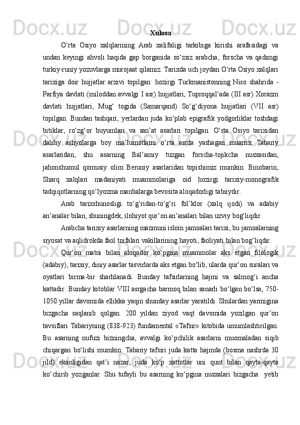 Xulosa
O‘rta   Osiyo   xalqlarining   Arab   xalifaligi   tarkibiga   kirishi   arafasidagi   va
undan   keyingi   ahvoli   haqida   gap   borganida   so‘zsiz   arabcha,   forscha   va   qadimgi
turkiy-runiy yozuvlarga murojaat qilamiz. Tarixda uch joydan O‘rta Osiyo xalqlari
tarixiga   doir   hujjatlar   arxivi   topilgan:   hozirgi   Turkmanistonning   Niso   shahrida   -
Parfiya davlati (miloddan avvalgi I asr) hujjatlari, Tuproqqal’ada (III asr) Xorazm
davlati   hujjatlari,   Mug‘   togida   (Samarqand)   So‘g‘diyona   hujjatlari   (VII   asr)
topilgan.  Bundan  tashqari,   yerlardan  juda  ko‘plab  epigrafik  yodgorliklar  toshdagi
bitiklar,   ro‘zg‘or   buyumlari   va   san’at   asarlari   topilgan.   O‘rta   Osiyo   tarixidan
daliliy   ashyolarga   boy   ma’lumotlarni   o‘rta   asrda   yashagan   muarrix   Tabariy
asarlaridan,   shu   asarning   Bal’amiy   tuzgan   forscha-tojikcha   nusxasidan,
jahonshumul   qomusiy   olim   Beruniy   asarlaridan   topishimiz   mumkin.   Binobarin,
Sharq   xalqlari   madaniyati   muammolariga   oid   hozirgi   tarixiy-monografik
tadqiqotlarning qo‘lyozma manbalarga bevosita aloqadorligi tabiiydir.
Arab   tarixshunosligi   to‘g‘ridan-to‘g‘ri   fol’klor   (xalq   ijodi)   va   adabiy
an’analar bilan, shuningdek, ilohiyot qur’on an’analari bilan uzviy bog‘liqdir.
Arabcha tarixiy asarlarning mazmuni islom jamoalari tarixi, bu jamoalarning
siyosat va aqlidrokda faol toifalari vakillarining hayoti, faoliyati bilan bog‘liqdir.
Qur’on   matni   bilan   aloqador   ko‘pgina   muammolar   aks   etgan   filologik
(adabiy), tarixiy, diniy asarlar tasvirlarda aks etgan bo‘lib, ularda qur’on suralari va
oyatlari   birma-bir   sharhlanadi.   Bunday   tafsirlarning   hajmi   va   salmog‘i   ancha
kattadir. Bunday kitoblar VIII asrgacha barmoq bilan sanarli bo‘lgan bo‘lsa, 750-
1050 yillar davomida ellikka yaqin shunday asarlar yaratildi. Shulardan yarmigina
bizgacha   saqlanib   qolgan.   200   yildan   ziyod   vaqt   davomida   yozilgan   qur’on
tavsiflari Tabariyning (838-923) fundamental «Tafsir» kitobida umumlashtirilgan.
Bu   asarning   nufuzi   bizningcha,   avvalgi   ko‘pchilik   asarlarni   muomaladan   siqib
chiqargan   bo‘lishi   mumkin.   Tabariy   tafsiri   juda   katta   hajmda   (bosma   nashrda   30
jild)   ekanligidan   qat’i   nazar,   juda   ko‘p   xattotlar   uni   qunt   bilan   qayta-qayta
ko‘chirib   yozganlar.   Shu   tufayli   bu   asarning   ko‘pgina   nusxalari   bizgacha     yetib