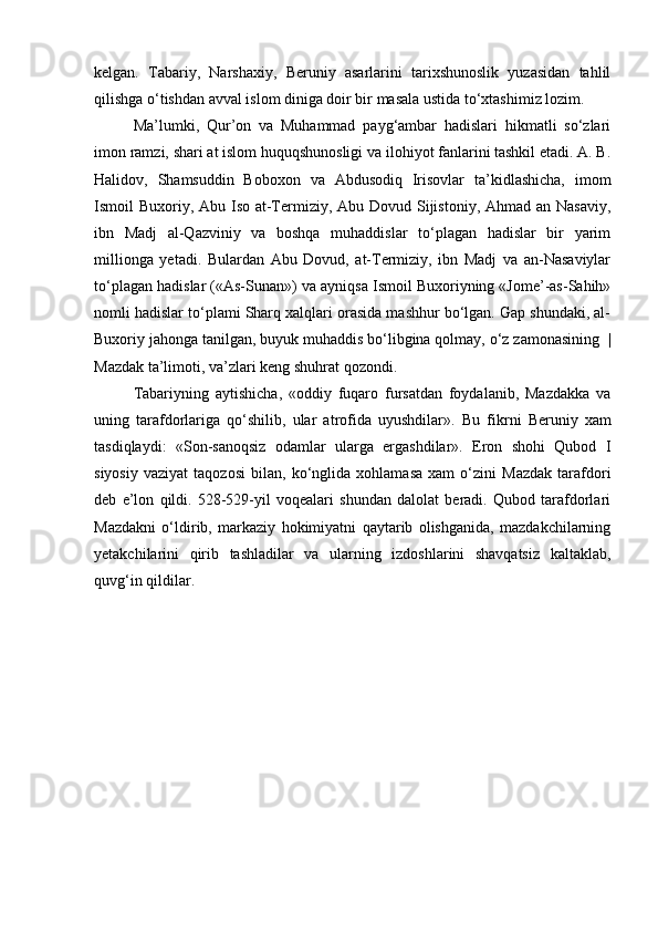 kelgan.   Tabariy,   Narshaxiy,   Beruniy   asarlarini   tarixshunoslik   yuzasidan   tahlil
qilishga o‘tishdan avval islom diniga doir bir masala ustida to‘xtashimiz lozim. 
Ma’lumki,   Qur’on   va   Muhammad   payg‘ambar   hadislari   hikmatli   so‘zlari
imon ramzi, shari at islom huquqshunosligi va ilohiyot fanlarini tashkil etadi. A. B.
Halidov,   Shamsuddin   Boboxon   va   Abdusodiq   Irisovlar   ta’kidlashicha,   imom
Ismoil Buxoriy, Abu Iso at-Termiziy, Abu Dovud Sijistoniy, Ahmad an Nasaviy,
ibn   Madj   al-Qazviniy   va   boshqa   muhaddislar   to‘plagan   hadislar   bir   yarim
millionga   yetadi.   Bulardan   Abu   Dovud,   at-Termiziy,   ibn   Madj   va   an-Nasaviylar
to‘plagan hadislar («As-Sunan») va ayniqsa Ismoil Buxoriyning «Jome’-as-Sahih»
nomli hadislar to‘plami Sharq xalqlari orasida mashhur bo‘lgan. Gap shundaki, al-
Buxoriy jahonga tanilgan, buyuk muhaddis bo‘libgina qolmay, o‘z zamonasining    |
Mazdak ta’limoti, va’zlari keng shuhrat qozondi. 
Tabariyning   aytishicha,   «oddiy   fuqaro   fursatdan   foydalanib,   Mazdakka   va
uning   tarafdorlariga   qo‘shilib,   ular   atrofida   uyushdilar».   Bu   fikrni   Beruniy   xam
tasdiqlaydi:   «Son-sanoqsiz   odamlar   ularga   ergashdilar».   Eron   shohi   Qubod   I
siyosiy   vaziyat   taqozosi   bilan,   ko‘nglida   xohlamasa   xam   o‘zini   Mazdak   tarafdori
deb   e’lon   qildi.   528-529-yil   voqealari   shundan   dalolat   beradi.   Qubod   tarafdorlari
Mazdakni   o‘ldirib,   markaziy   hokimiyatni   qaytarib   olishganida,   mazdakchilarning
yetakchilarini   qirib   tashladilar   va   ularning   izdoshlarini   shavqatsiz   kaltaklab,
quvg‘in qildilar.
