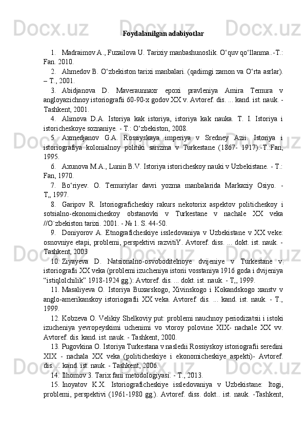 Foydalanilgan adabiyotlar
1. Madraimov A., Fuzailova U. Tarixiy manbashunoslik. O‘quv qo‘llanma..-T.:
Fan. 2010.
2. Ahmedov B.  О ‘zbekiston tarixi manbalari. (qadimgi zamon va  О ‘rta asrlar).
–   T. ,  2001.
3. Abidjanova   D.   Maveraunnaxr   epoxi   pravleniya   Amira   Temura   v
angloyazichnoy istoriografii 60-90-x godov XX v. Avtoref. dis. ... kand. ist. nauk. -
Tashkent, 2001.
4. Alimova   D.A.   Istoriya   kak   istoriya,   istoriya   kak   nauka.   T.   I.   Istoriya   i
istoricheskoye soznaniye. - T.:  О‘ zbekiston, 2008.
5. Axmedjanov   G.A.   Rossiyskaya   imperiya   v   Sredney   Azii.   Istoriya   i
istoriografiya   kolonialnoy   polit i ki   sarizma   v   Turkestane   (1867-   1917).-T.:Fan,
1995.
6. Axunova M.A., Lunin B.V. Istoriya istoricheskoy nauki v Uzbekistane. - T.:
Fan, 1970.
7. B о ‘riyev.   O.   Temuriylar   davri   yozma   manbalarida   Markaziy   Osiyo.   -
T„ 1997.
8. Garipov   R.   Istoriograficheskiy   rakurs   nekotorix   aspektov   politicheskoy   i
sotsialno-ekonomicheskoy   obstanovki   v   Turkestane   v   nachale   XX   veka
//O`zbekiston tarixi. 2001. - № 1. S. 44-50.
9. Doni yor ov   A.   Etnografichesk i ye   issledovaniya   v   U zbekistane   v   XX   veke:
osnovniye etapi, problemi, perspektivi razvitiY. Avtoref. diss. ... dokt. ist. nauk. -
Tashkent, 2003
10. Z iyayeva   D.   Natsionalno-osvoboditelnoye   dvijeniye   v   Turkestane   v
:
istoriografii XX veka (problemi izucheniya istorii vosstaniya 1916 goda i dvijeniya
“istiqlolchilik” 1918-1924 gg.): Avtoref. dis. ... dokt. ist. nauk. - T,, 1999.
11. Masaliyeva   O.   Istoriya   Buxarskogo,   Xivinskogo   i   Kokandskogo   xanstv   v
anglo-amerikanskoy   istoriografii   XX   veka.   Avtoref.   dis.   ...   kand.   ist.   nauk.   -   T.,
1999.
12. Kobzeva O. Velikiy Shelkoviy put: problemi nauchnoy periodizatsii i istoki
izucheniya   yevropeyskimi   uchenimi   vo   vtoroy   polovine   XIX-   nachale   XX   vv.
Avtoref. dis. kand. ist. nauk. - Tashkent, 2000.
13. Pugovkina O. Istoriya Turkestana v nasledii Rossiyskoy istoriografii seredini
XIX   -   nachala   XX   veka   (politicheskiye   i   ekonomicheskiye   aspekti)-   Avtoref.
dis. ... kand. ist. nauk. - Tashkent, 2006.
14. Ilhomov 3. Tarix fani metodologiyasi. - T., 2013.
15. Inoyatov   K.X.   Istoriograficheskiye   issledovaniya   v   Uzbekistane:   Itogi,
problemi,   perspektivi   (1961-1980   gg.).   Avtoref.   diss.   dokt..   ist.   nauk.   -Tashkent, 