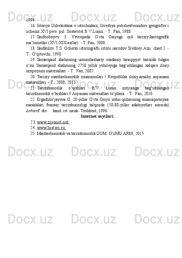1994.
16. Istoriya Uzbekistana  v istochnikax, Izvestiya  putishestvinnikov  geografov i
uchenix XVI perv. pol.  Sostavitel B.V.Lunin. - T.: Fan, 1988.
17. Saidboboyev   3.   Yevropada   О‘rta   Osiyoga   oid   tarixiy-kartografik
ma’lumotlar (XVI-XIX asrlar). - T.:Fan, 2008.
18. Saidkulov T.S. Ocherki istoriografii istorii narodov Sredney Azii. chast  I. -
T.: О‘ q ituvchi, 1990.
19. Samarqand   shahrining   umumbashariy   madaniy   tara qq iyot   tarixida   tutgan
о‘ rni   Samarqand   shahrining   2750   yillik   yubileyiga   bag‘ishlangan   xal q aro   ilmiy
simpozium materiallari. - T.: Fan, 2007.
20. Tarixiy   manbashunoslik   muammolari   /   Respublika   ilmiy-amaliy   anjumani
materiallari. - T., 2008, 2013.
21. Tarixshunoslik   о ‘ q ishlari.   B.V.   Lunin   xotirasiga   bag‘ishlangan
tarixshunoslik о‘kishlari // Anjuman materiallari tо‘plami. - T.: Fan, 2010.
22. Ergashxо‘jayeva   G.   20-yillar   О‘rta   Osiyo   xotin-qizlarining   emansipatsiyasi
masalalari   fransuz   tarixshunosligi   talqinida   (50-80-yillar   adabiyotlari   asosida)
Avtoref. dis. ... kand. ist. nauk- Toshkent, 1996.
Internet saytlari:
23.      www         .        ziyonet         .        net         .  
24.      www         .        histori         .        ru         .  
25. Manbashunoslik va tarixshunoslik UUM. О‘zMU ARM, 2015.