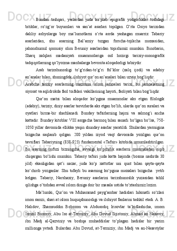 Bundan   tashqari,   yerlardan   juda   ko‘plab   epigrafik   yodgorliklar   toshdagi
bitiklar,   ro‘zg‘or   buyumlari   va   san’at   asarlari   topilgan.   O‘rta   Osiyo   tarixidan
daliliy   ashyolarga   boy   ma’lumotlarni   o‘rta   asrda   yashagan   muarrix   Tabariy
asarlaridan,   shu   asarning   Bal’amiy   tuzgan   forscha-tojikcha   nusxasidan,
jahonshumul   qomusiy   olim   Beruniy   asarlaridan   topishimiz   mumkin.   Binobarin,
Sharq   xalqlari   madaniyati   muammolariga   oid   hozirgi   tarixiy-monografik
tadqiqotlarning qo‘lyozma manbalarga bevosita aloqadorligi tabiiydir.
Arab   tarixshunosligi   to‘g‘ridan-to‘g‘ri   fol’klor   (xalq   ijodi)   va   adabiy
an’analar bilan, shuningdek, ilohiyot qur’on an’analari bilan uzviy bog‘liqdir.
Arabcha   tarixiy   asarlarning   mazmuni   islom   jamoalari   tarixi,   bu   jamoalarning
siyosat va aqlidrokda faol toifalari vakillarining hayoti, faoliyati bilan bog‘liqdir.
Qur’on   matni   bilan   aloqador   ko‘pgina   muammolar   aks   etgan   filologik
(adabiy), tarixiy, diniy asarlar tasvirlarda aks etgan bo‘lib, ularda qur’on suralari va
oyatlari   birma-bir   sharhlanadi.   Bunday   tafsirlarning   hajmi   va   salmog‘i   ancha
kattadir. Bunday kitoblar VIII asrgacha barmoq bilan sanarli bo‘lgan bo‘lsa, 750-
1050 yillar davomida ellikka yaqin shunday asarlar yaratildi. Shulardan yarmigina
bizgacha   saqlanib   qolgan.   200   yildan   ziyod   vaqt   davomida   yozilgan   qur’on
tavsiflari Tabariyning (838-923) fundamental «Tafsir» kitobida umumlashtirilgan.
Bu   asarning   nufuzi   bizningcha,   avvalgi   ko‘pchilik   asarlarni   muomaladan   siqib
chiqargan   bo‘lishi   mumkin.   Tabariy   tafsiri   juda   katta   hajmda   (bosma   nashrda   30
jild)   ekanligidan   qat’i   nazar,   juda   ko‘p   xattotlar   uni   qunt   bilan   qayta-qayta
ko‘chirib   yozganlar.   Shu   tufayli   bu   asarning   ko‘pgina   nusxalari   bizgacha     yetib
kelgan.   Tabariy,   Narshaxiy,   Beruniy   asarlarini   tarixshunoslik   yuzasidan   tahlil
qilishga o‘tishdan avval islom diniga doir bir masala ustida to‘xtashimiz lozim. 
Ma’lumki,   Qur’on   va   Muhammad   payg‘ambar   hadislari   hikmatli   so‘zlari
imon ramzi, shari at islom huquqshunosligi va ilohiyot fanlarini tashkil etadi. A. B.
Halidov,   Shamsuddin   Boboxon   va   Abdusodiq   Irisovlar   ta’kidlashicha,   imom
Ismoil Buxoriy, Abu Iso at-Termiziy, Abu Dovud Sijistoniy, Ahmad an Nasaviy,
ibn   Madj   al-Qazviniy   va   boshqa   muhaddislar   to‘plagan   hadislar   bir   yarim
millionga   yetadi.   Bulardan   Abu   Dovud,   at-Termiziy,   ibn   Madj   va   an-Nasaviylar