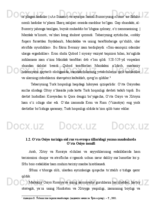 to‘plagan hadislar («As-Sunan») va ayniqsa Ismoil Buxoriyning «Jome’-as-Sahih»
nomli hadislar to‘plami Sharq xalqlari orasida mashhur bo‘lgan. Gap shundaki, al-
Buxoriy jahonga tanilgan, buyuk muhaddis bo‘libgina qolmay, o‘z zamonasining    |
Mazdak   ta’limoti,   va’zlari   keng   shuhrat   qozondi.   Tabariyning   aytishicha,   «oddiy
fuqaro   fursatdan   foydalanib,   Mazdakka   va   uning   tarafdorlariga   qo‘shilib,   ular
atrofida   uyushdilar».   Bu   fikrni   Beruniy   xam   tasdiqlaydi:   «Son-sanoqsiz   odamlar
ularga ergashdilar». Eron shohi  Qubod I siyosiy vaziyat taqozosi  bilan, ko‘nglida
xohlamasa   xam   o‘zini   Mazdak   tarafdori   deb   e’lon   qildi.   528-529-yil   voqealari
shundan   dalolat   beradi.   Qubod   tarafdorlari   Mazdakni   o‘ldirib,   markaziy
hokimiyatni qaytarib olishganida, mazdakchilarning yetakchilarini qirib tashladilar
va ularning izdoshlarini shavqatsiz kaltaklab, quvg‘in qildilar. 1
Tabariyning   Turk   hoqonligi   haqidagi   hikoyasi   qiziqarlidir.   O‘rta   Osiyodan
ancha   olisdagi   Oltoy  o‘lkasida   juda  katta   Turk   hoqonligi   davlati   tarkib   topdi.   Bu
davlat   hududlari   Koreyadan   to   Qora   dengiz   bo‘yigacha,   O‘rta   Osiyo   va   Xitoyni
ham   o‘z   ichiga   olar   edi.   O‘sha   zamonda   Eron   va   Rum   (Vizantiya)   eng   yirik
davlatlar bo‘lishiga qaramay, Turk hoqonligi oldida ta’zim qilib turar edilar.
1.2.  O‘rta Osiyo tarixiga oid rus va evropa tillaridagi yozma manbalarda
O‘rta Osiyo tasnifi
Аrаb,   Хitоy   vа   Rоssiya   elchilаri   vа   sаyyohlаrining   esdаliklаridа   hаm
tаriхimizni   chuqur   vа   аtrоflichа   o`rgаnish   uchun   zаrur   dаliliy   mа`lumоtlаr   ko`p.
SHu bоis esdаliklаr hаm muhim tаriхiy mаnbа hisоblаnаdi.
SHuni   e`tibоrgа   оlib,   ulаrdаn   аyrimlаrigа   qisqаchа   to`хtаlib   o`tishgа   qаrоr
qildik.
Mаrkаziy Оsiyo Rоssiya vа uning sаrmоyadоr guruhlаrini hаr jihаtdаn; hаrbiy
strаtеgik,   ya`ni   uning   Hindistоn   vа   Хitоygа   yaqinligi,   zаminning   bоyligi   vа
1
 Аҳмедов Б. Ўзбекистон тарихи манбалари. (қадимги замон ва Ўрта асрлар). – Т., 2001. 