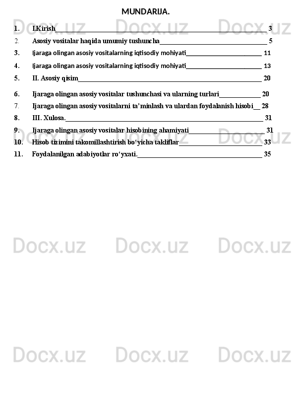 MUNDARIJA.
1. I.Kirish_____________________________________________________________ 3
2. Asosiy vositalar haqida umumiy tushuncha_______________________________ 5
3. Ijaraga olingan asosiy vositalarning iqtisodiy mohiyati______________________ 11
4. Ijaraga olingan asosiy vositalarning iqtisodiy mohiyati______________________ 13
5. II.  Asosiy qisim_____________________________________________________ 20
6. Ijaraga olingan asosiy vositalar tushunchasi va ularning turlari____________ 20
7. Ijaraga olingan asosiy vositalarni ta’minlash va ulardan foydalanish hisobi__ 28
8. III. Xulosa._________________________________________________________ 31
9. Ijaraga olingan asosiy vositalar hisobining ahamiyati______________________ 31
10. Hisob tizimini takomillashtirish bo‘yicha takliflar________________________ 33
11. Foydalanilgan adabiyotlar ro‘yxati.____________________________________ 35 